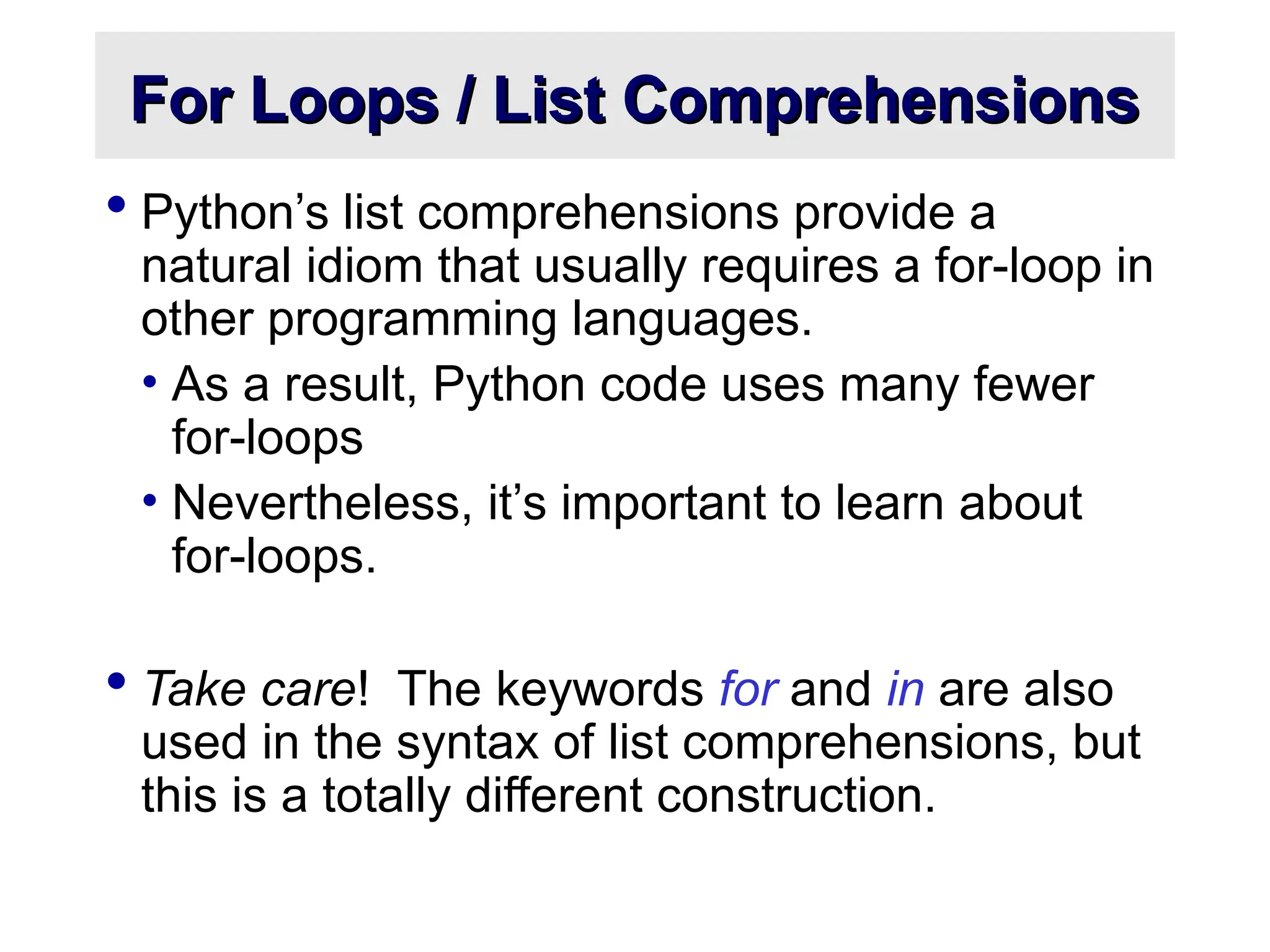 For Loops / List Comprehensions For Loops / List Comprehensions  Python’s list comprehensions provide a natural idiom that usually requires a for-loop in other programming languages. • As a result, Python code uses many fewer for-loops • Nevertheless, it’s important to learn about for-loops.  Take care! The keywords for and in are also used in the syntax of list comprehensions, but this is a totally different construction. 
