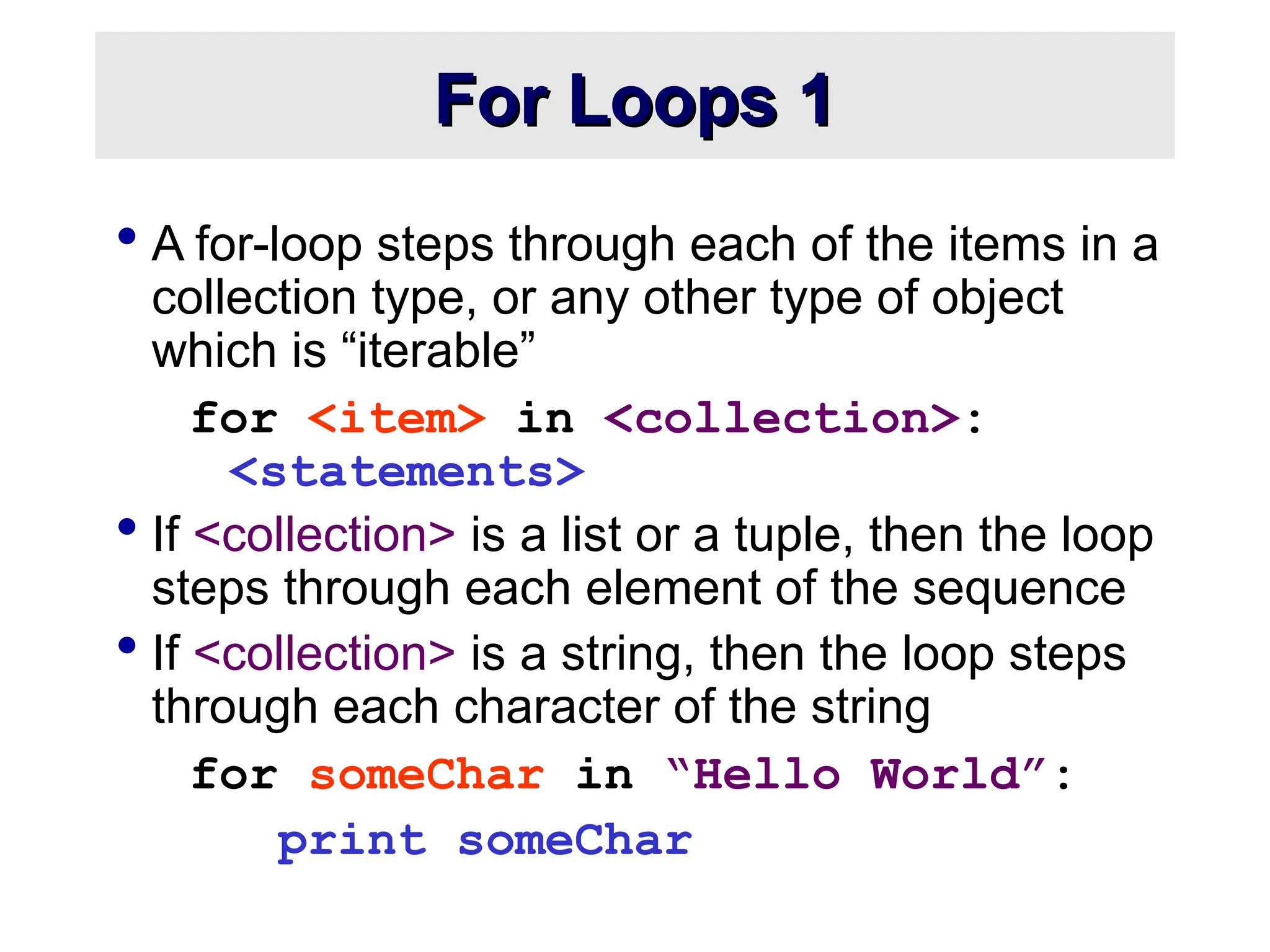 For Loops 1 For Loops 1  A for-loop steps through each of the items in a collection type, or any other type of object which is “iterable” for <item> in <collection>: <statements>  If <collection> is a list or a tuple, then the loop steps through each element of the sequence  If <collection> is a string, then the loop steps through each character of the string for someChar in “Hello World”: print someChar 