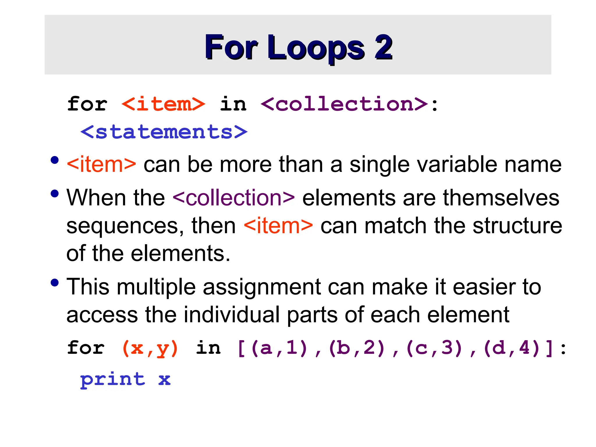 For Loops 2 For Loops 2 for <item> in <collection>: <statements>  <item> can be more than a single variable name  When the <collection> elements are themselves sequences, then <item> can match the structure of the elements.  This multiple assignment can make it easier to access the individual parts of each element for (x,y) in [(a,1),(b,2),(c,3),(d,4)]: print x 