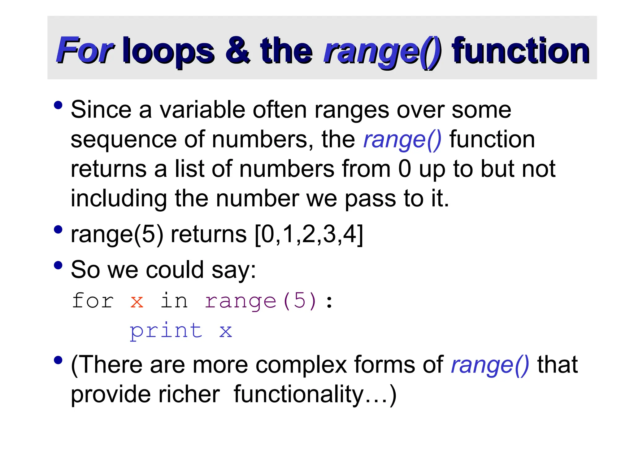 For For loops & the loops & the range() range() function function  Since a variable often ranges over some sequence of numbers, the range() function returns a list of numbers from 0 up to but not including the number we pass to it.  range(5) returns [0,1,2,3,4]  So we could say: for x in range(5): print x  (There are more complex forms of range() that provide richer functionality…) 