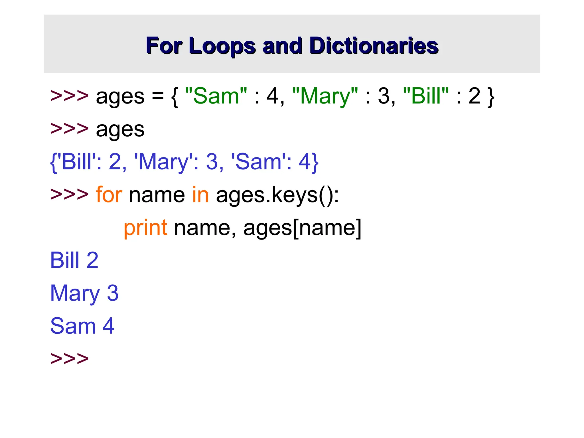 For Loops and Dictionaries For Loops and Dictionaries >>> ages = { "Sam" : 4, "Mary" : 3, "Bill" : 2 } >>> ages {'Bill': 2, 'Mary': 3, 'Sam': 4} >>> for name in ages.keys(): print name, ages[name] Bill 2 Mary 3 Sam 4 >>> 