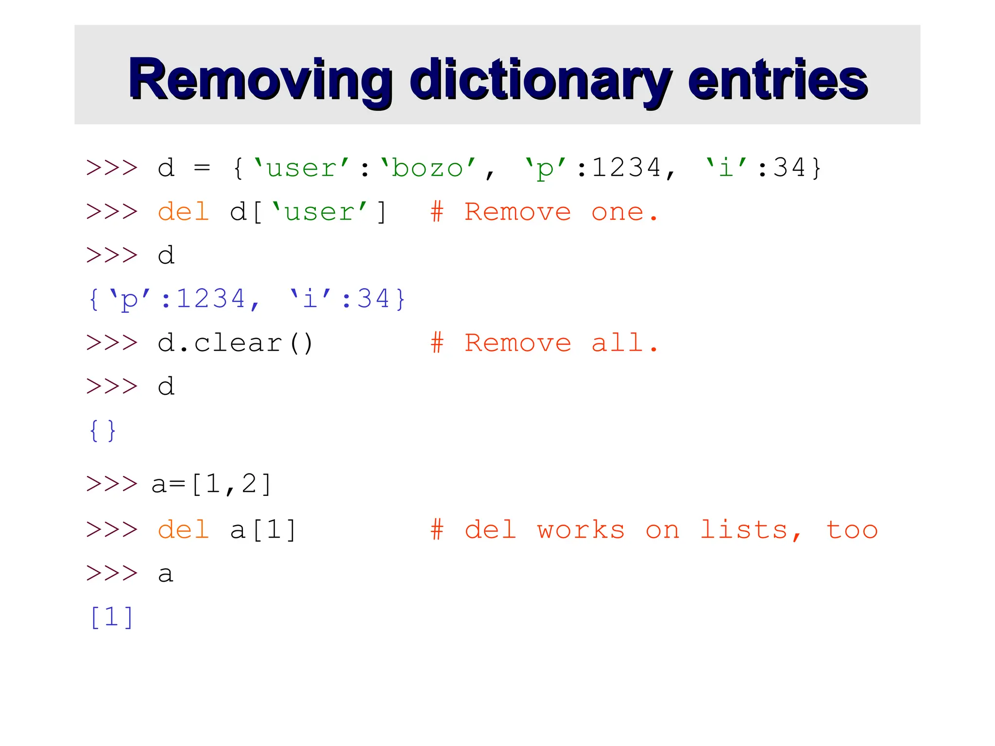 Removing dictionary entries Removing dictionary entries >>> d = {‘user’:‘bozo’, ‘p’:1234, ‘i’:34} >>> del d[‘user’] # Remove one. >>> d {‘p’:1234, ‘i’:34} >>> d.clear() # Remove all. >>> d {} >>> a=[1,2] >>> del a[1] # del works on lists, too >>> a [1] 