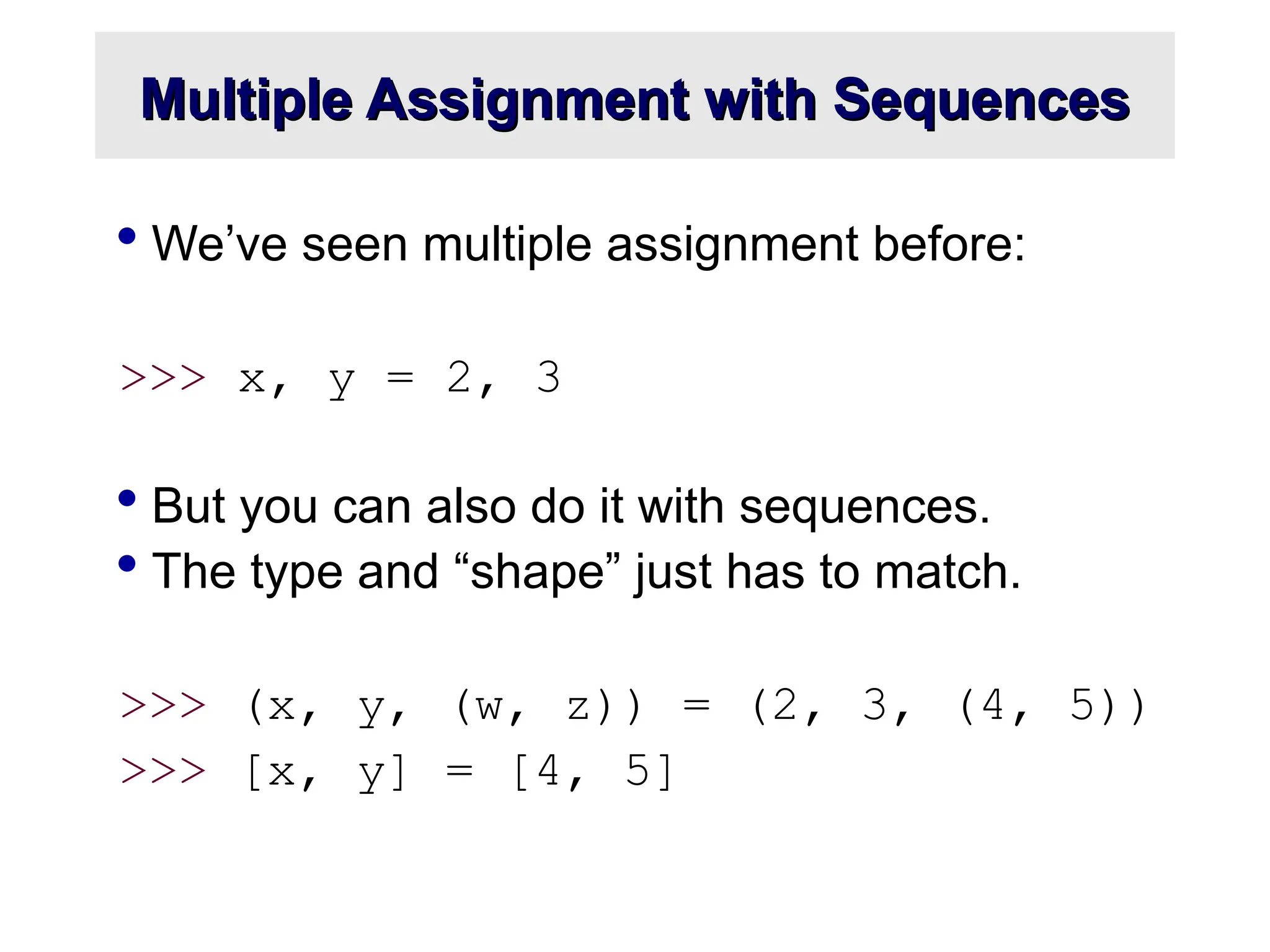 Multiple Assignment with Sequences Multiple Assignment with Sequences  We’ve seen multiple assignment before: >>> x, y = 2, 3  But you can also do it with sequences.  The type and “shape” just has to match. >>> (x, y, (w, z)) = (2, 3, (4, 5)) >>> [x, y] = [4, 5] 
