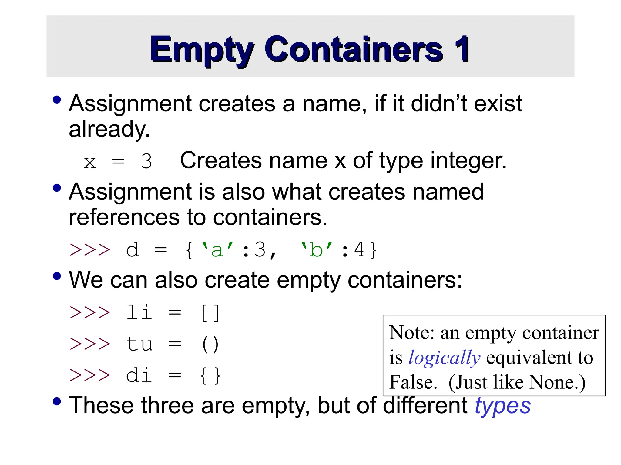  Assignment creates a name, if it didn’t exist already. x = 3 Creates name x of type integer.  Assignment is also what creates named references to containers. >>> d = {‘a’:3, ‘b’:4}  We can also create empty containers: >>> li = [] >>> tu = () >>> di = {}  These three are empty, but of different types Empty Containers 1 Empty Containers 1 Note: an empty container is logically equivalent to False. (Just like None.) 