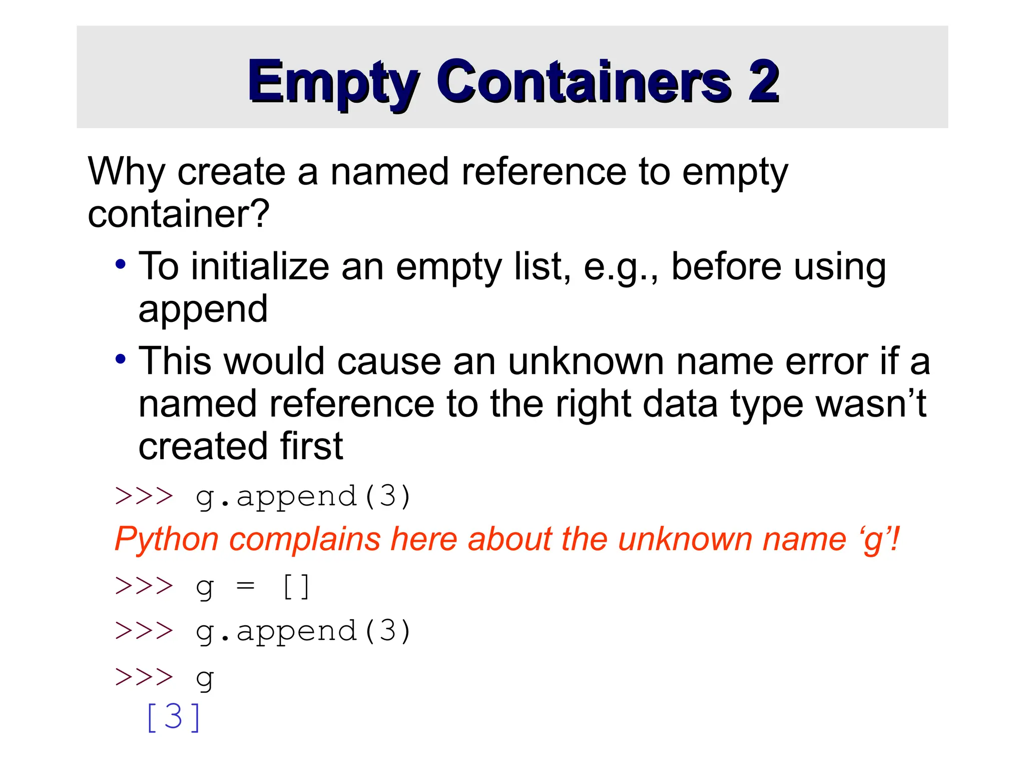 Empty Containers 2 Empty Containers 2 Why create a named reference to empty container? • To initialize an empty list, e.g., before using append • This would cause an unknown name error if a named reference to the right data type wasn’t created first >>> g.append(3) Python complains here about the unknown name ‘g’! >>> g = [] >>> g.append(3) >>> g [3] 