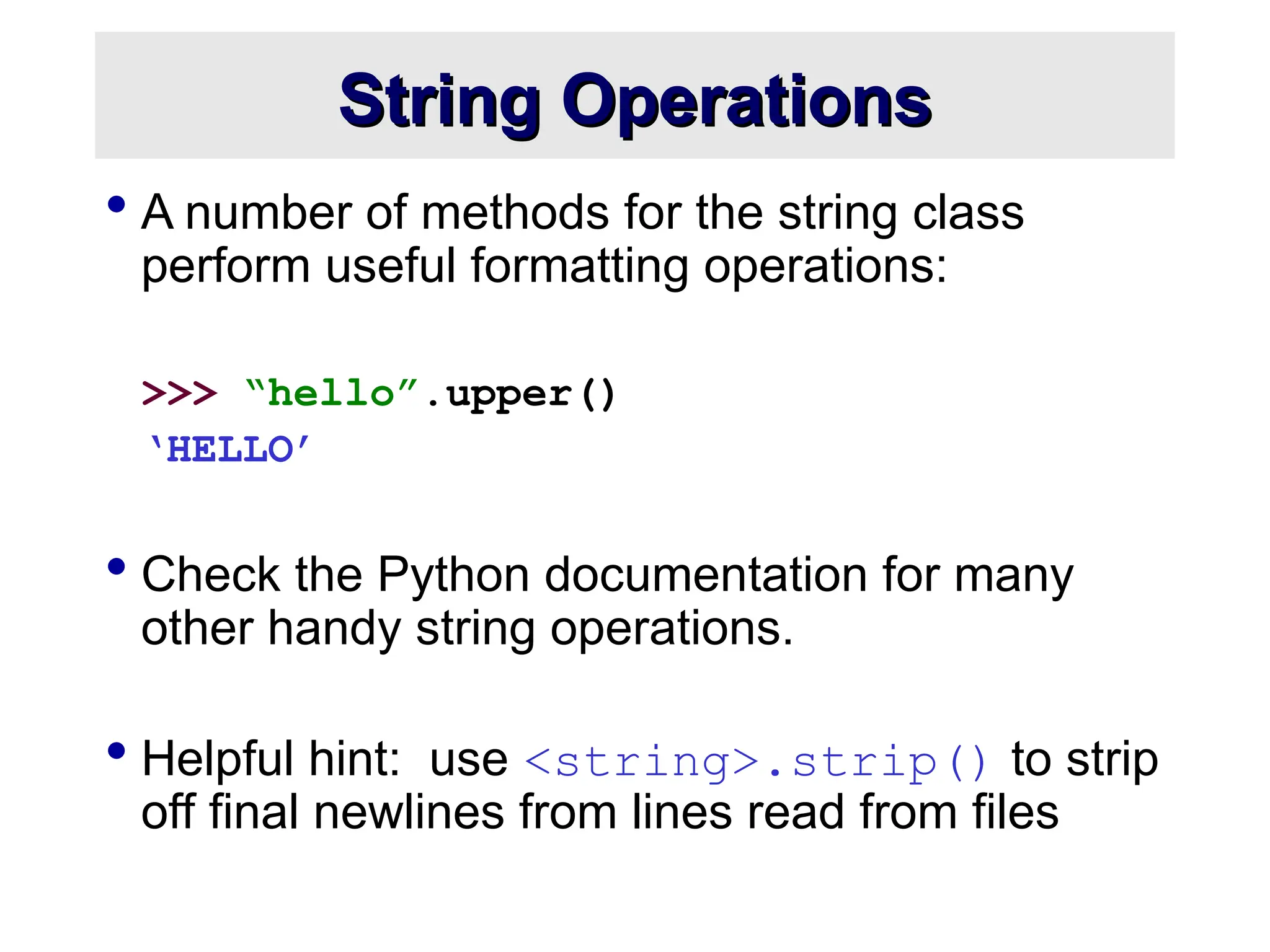 String Operations String Operations  A number of methods for the string class perform useful formatting operations: >>> “hello”.upper() ‘HELLO’  Check the Python documentation for many other handy string operations.  Helpful hint: use <string>.strip() to strip off final newlines from lines read from files 