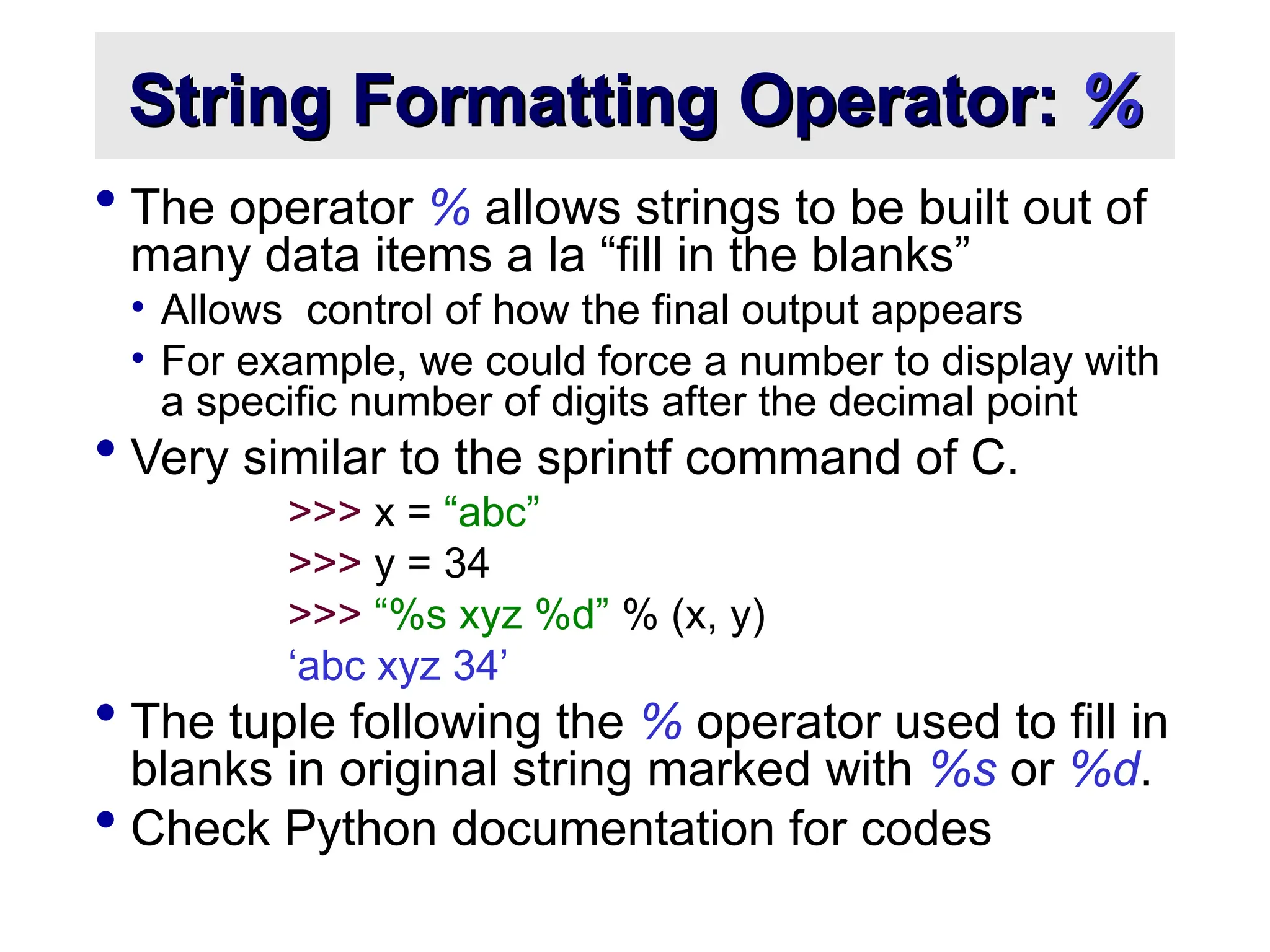 String Formatting Operator: String Formatting Operator: % %  The operator % allows strings to be built out of many data items a la “fill in the blanks” • Allows control of how the final output appears • For example, we could force a number to display with a specific number of digits after the decimal point  Very similar to the sprintf command of C. >>> x = “abc” >>> y = 34 >>> “%s xyz %d” % (x, y) ‘abc xyz 34’  The tuple following the % operator used to fill in blanks in original string marked with %s or %d.  Check Python documentation for codes 