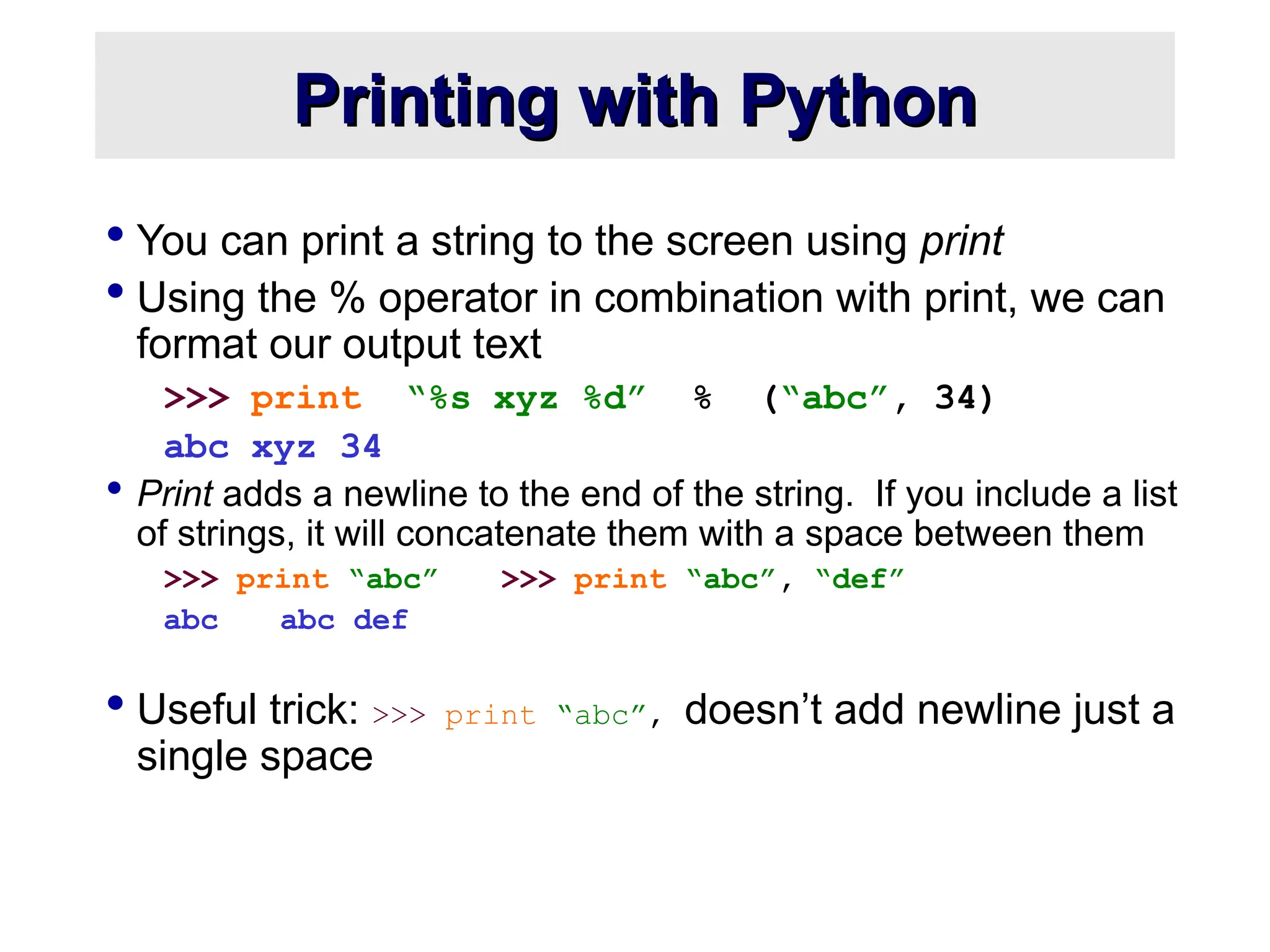 Printing with Python Printing with Python  You can print a string to the screen using print  Using the % operator in combination with print, we can format our output text >>> print “%s xyz %d” % (“abc”, 34) abc xyz 34  Print adds a newline to the end of the string. If you include a list of strings, it will concatenate them with a space between them >>> print “abc” >>> print “abc”, “def” abc abc def  Useful trick: >>> print “abc”, doesn’t add newline just a single space 