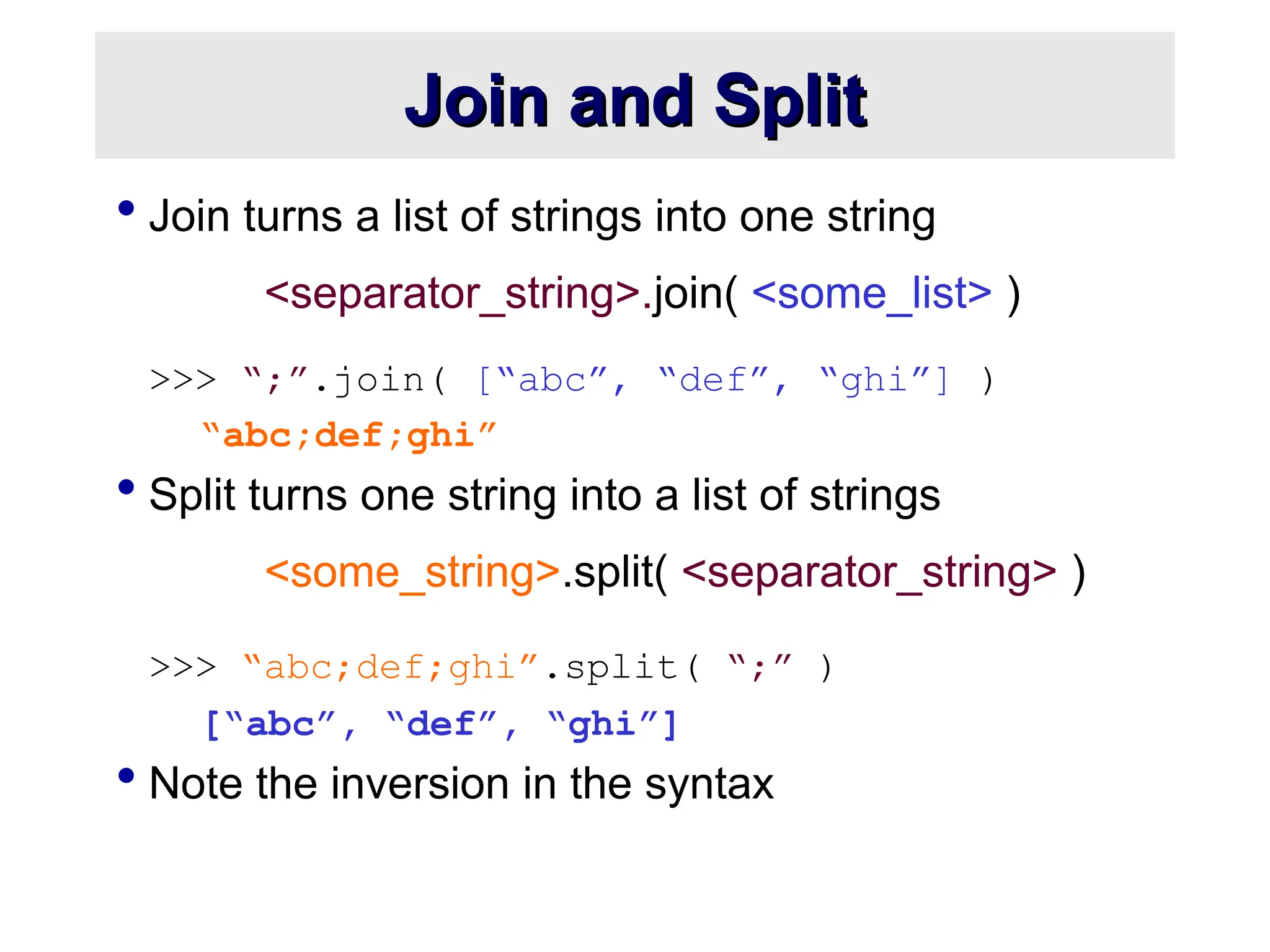 Join and Split Join and Split  Join turns a list of strings into one string <separator_string>.join( <some_list> ) >>> “;”.join( [“abc”, “def”, “ghi”] ) “abc;def;ghi”  Split turns one string into a list of strings <some_string>.split( <separator_string> ) >>> “abc;def;ghi”.split( “;” ) [“abc”, “def”, “ghi”]  Note the inversion in the syntax 