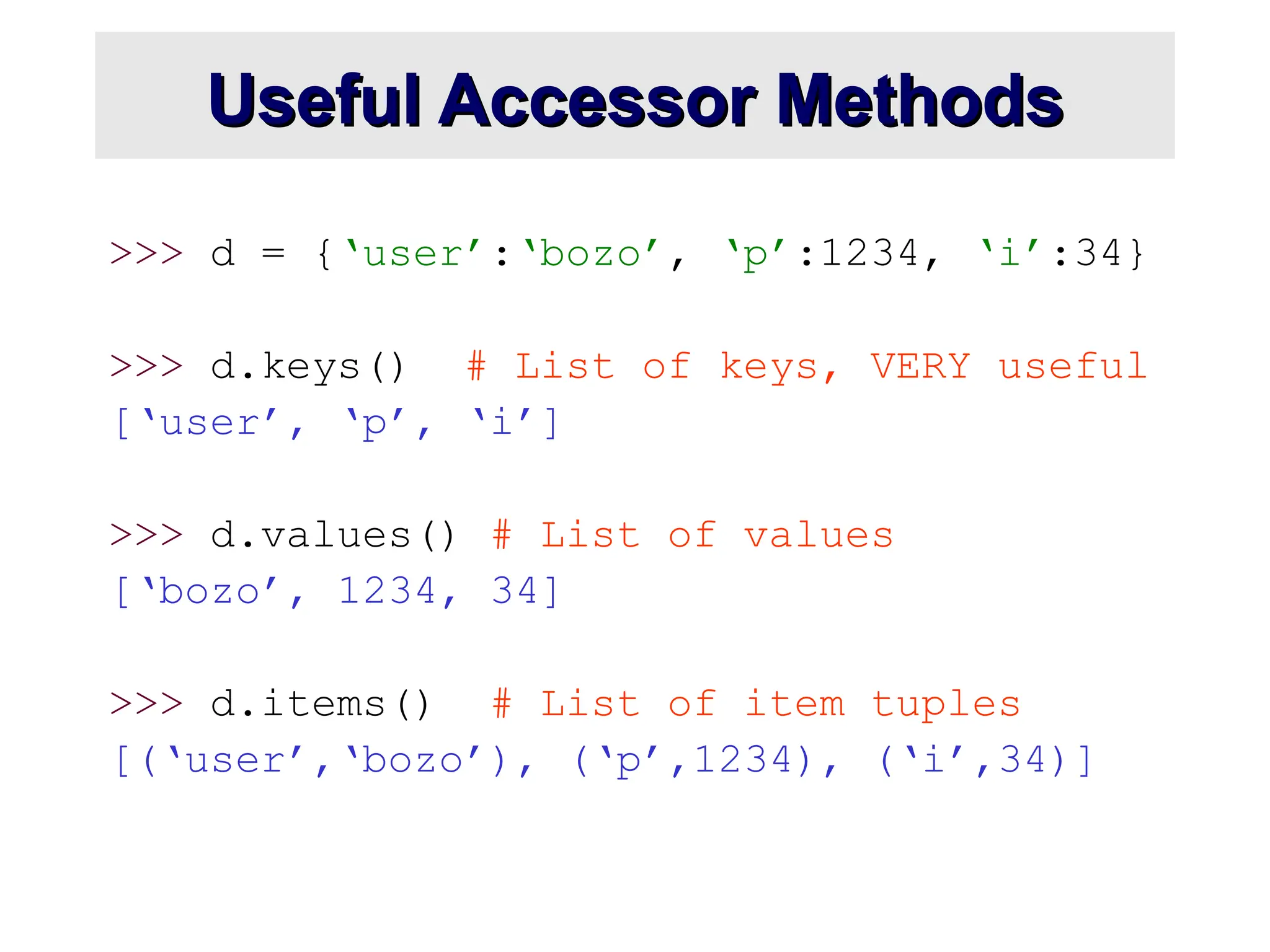 Useful Accessor Methods Useful Accessor Methods >>> d = {‘user’:‘bozo’, ‘p’:1234, ‘i’:34} >>> d.keys() # List of keys, VERY useful [‘user’, ‘p’, ‘i’] >>> d.values() # List of values [‘bozo’, 1234, 34] >>> d.items() # List of item tuples [(‘user’,‘bozo’), (‘p’,1234), (‘i’,34)] 