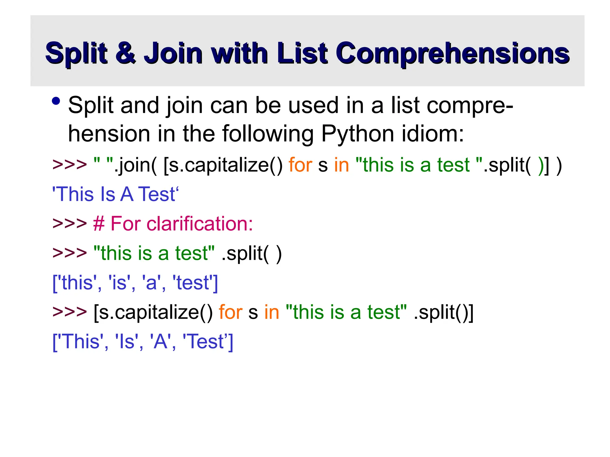 Split & Join with List Comprehensions Split & Join with List Comprehensions  Split and join can be used in a list compre- hension in the following Python idiom: >>> " ".join( [s.capitalize() for s in "this is a test ".split( )] ) 'This Is A Test‘ >>> # For clarification: >>> "this is a test" .split( ) ['this', 'is', 'a', 'test'] >>> [s.capitalize() for s in "this is a test" .split()] ['This', 'Is', 'A', 'Test’] 