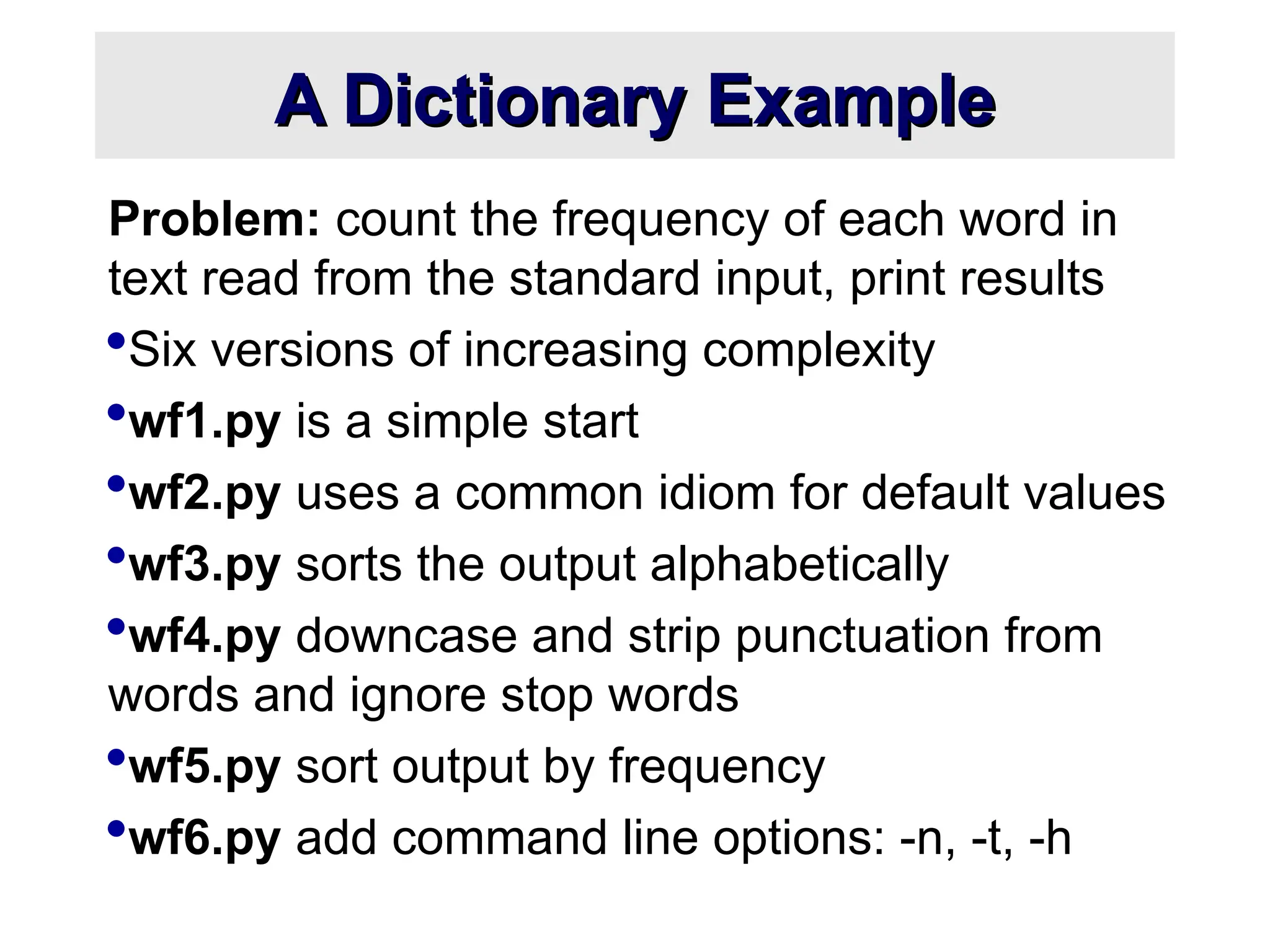 A Dictionary Example A Dictionary Example Problem: count the frequency of each word in text read from the standard input, print results Six versions of increasing complexity wf1.py is a simple start wf2.py uses a common idiom for default values wf3.py sorts the output alphabetically wf4.py downcase and strip punctuation from words and ignore stop words wf5.py sort output by frequency wf6.py add command line options: -n, -t, -h 