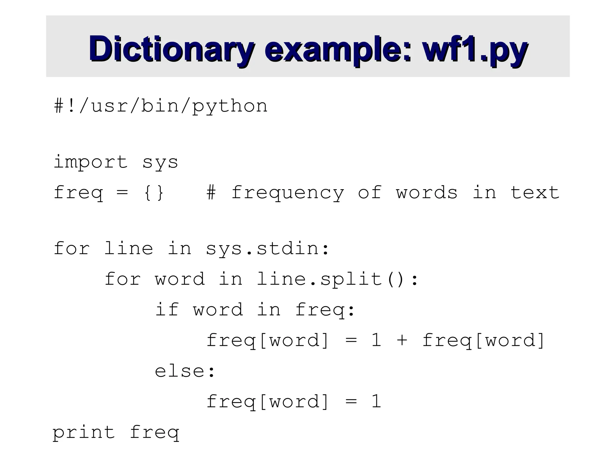 Dictionary example: wf1.py Dictionary example: wf1.py #!/usr/bin/python import sys freq = {} # frequency of words in text for line in sys.stdin: for word in line.split(): if word in freq: freq[word] = 1 + freq[word] else: freq[word] = 1 print freq 