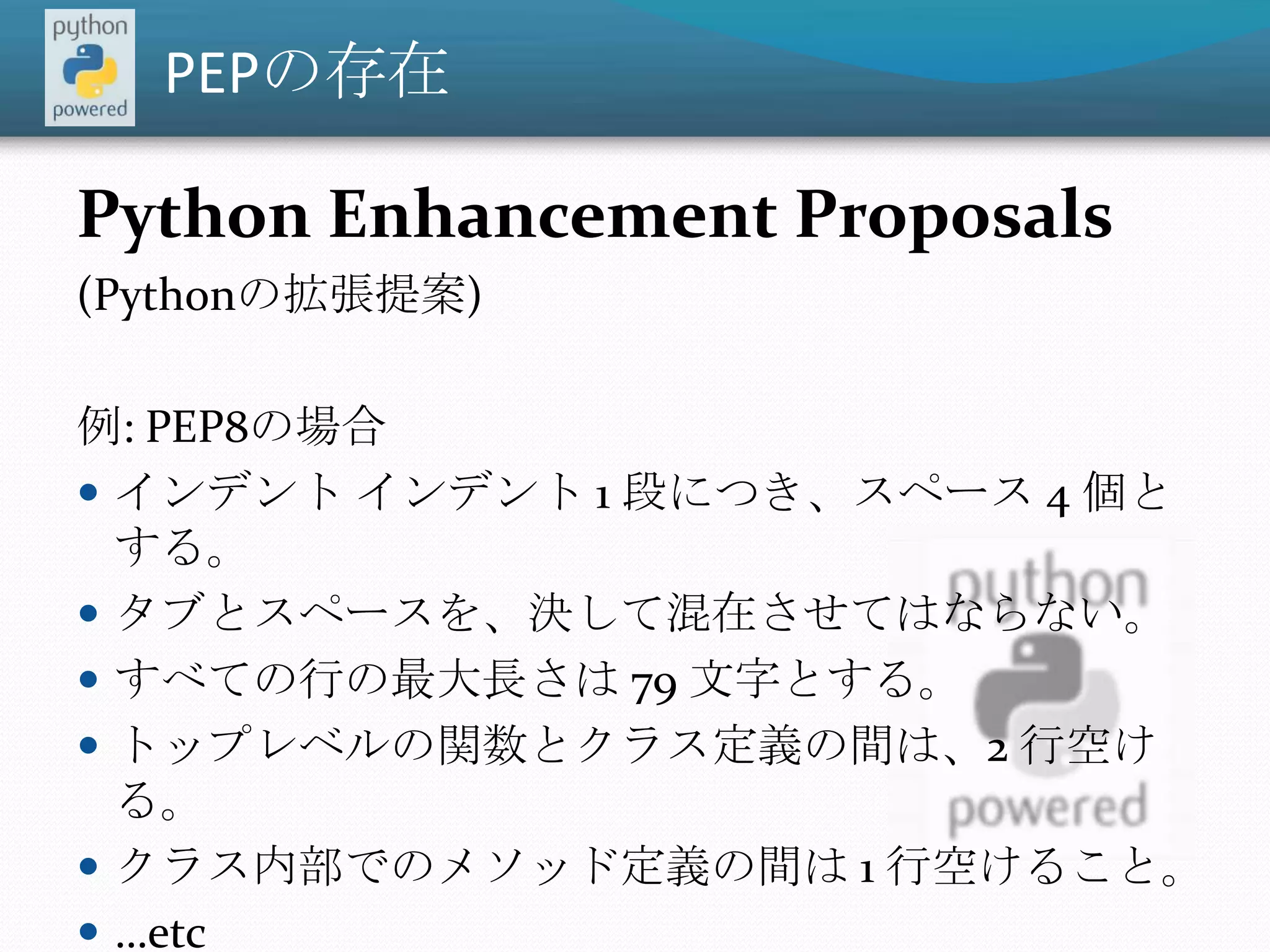 PEPの存在Python Enhancement Proposals (Pythonの拡張提案)例: PEP8の場合インデント インデント 1 段につき、スペース 4 個とする。タブとスペースを、決して混在させてはならない。すべての行の最大長さは 79 文字とする。トップレベルの関数とクラス定義の間は、2 行空ける。クラス内部でのメソッド定義の間は 1 行空けること。…etc