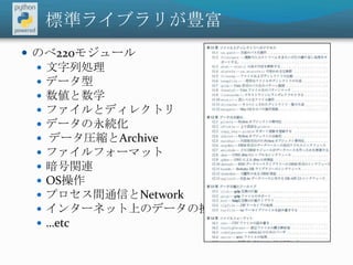 標準ライブラリが豊富のべ220モジュール文字列処理データ型数値と数学ファイルとディレクトリデータの永続化 データ圧縮とArchiveファイルフォーマット暗号関連OS操作プロセス間通信とNetworkインターネット上のデータの操作…etc