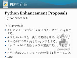 PEPの存在Python Enhancement Proposals (Pythonの拡張提案)例: PEP8の場合インデント インデント 1 段につき、スペース 4 個とする。タブとスペースを、決して混在させてはならない。すべての行の最大長さは 79 文字とする。トップレベルの関数とクラス定義の間は、2 行空ける。クラス内部でのメソッド定義の間は 1 行空けること。…etc