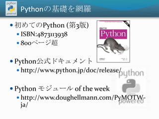 Pythonの基礎を網羅初めてのPython (第3版)ISBN:4873113938800ページ超Python公式ドキュメント http://www.python.jp/doc/release/Python モジュール of the weekhttp://www.doughellmann.com/PyMOTW-ja/