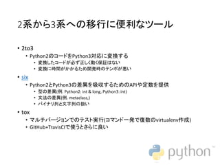 2系から3系への移行に便利なツール
• 2to3
• Python2のコードをPython3対応に変換する
• 変換したコードが必ず正しく動く保証はない
• 変換に時間がかかるため開発時のテンポが悪い
• six
• Python2とPython3の差異を吸収するためのAPIや定数を提供
• 型の差異(例. Python2: int & long, Python3: int)
• 文法の差異(例. metaclass,)
• バイナリ列と文字列の扱い
• tox
• マルチバージョンでのテスト実行(コマンド一発で復数のvirtualenv作成)
• GitHub+TravisCIで使うとさらに良い
 