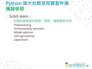 Hui-Chun Hung
Python程式語言起步走~
使用 Python 來做機器學習初探
Python 強大社群及完整套件庫
機器學習
◎Scikit-learn。
○完整的處理資料處理、探勘、機器學習流程
◉ Preprocessing...