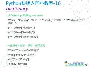 Hui-Chun Hung
Python程式語言起步走~
使用 Python 來做機器學習初探
Python快速入門小教室-16
dictionary
◎ # Dictionary 就是key and value
◎ Week = {"Mond...