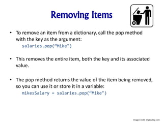 Removing Items
• To remove an item from a dictionary, call the pop method
with the key as the argument:
salaries.pop(“Mike")
• This removes the entire item, both the key and its associated
value.
• The pop method returns the value of the item being removed,
so you can use it or store it in a variable:
mikesSalary = salaries.pop(“Mike")
Image Credit: imgbuddy.com
 