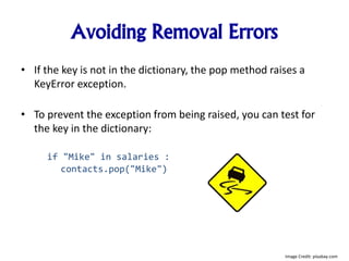 Avoiding Removal Errors
• If the key is not in the dictionary, the pop method raises a
KeyError exception.
• To prevent the exception from being raised, you can test for
the key in the dictionary:
if "Mike" in salaries :
contacts.pop("Mike")
Image Credit: pixabay.com
 