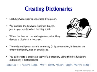 Creating Dictionaries
• Each key/value pair is separated by a colon.
• You enclose the key/value pairs in braces,
just as you would when forming a set.
• When the braces contain key/value pairs, they
denote a dictionary, not a set.
• The only ambiguous case is an empty {}. By convention, it denotes an
empty dictionary, not an empty set.
• You can create a duplicate copy of a dictionary using the dict function:
oldSalaries = dict(salaries)
salaries = { “John": 15000, “Ann": 30000, “Mike": 12000, “Mary": 15000 }
Image Credit: www.clipartpal.com
 