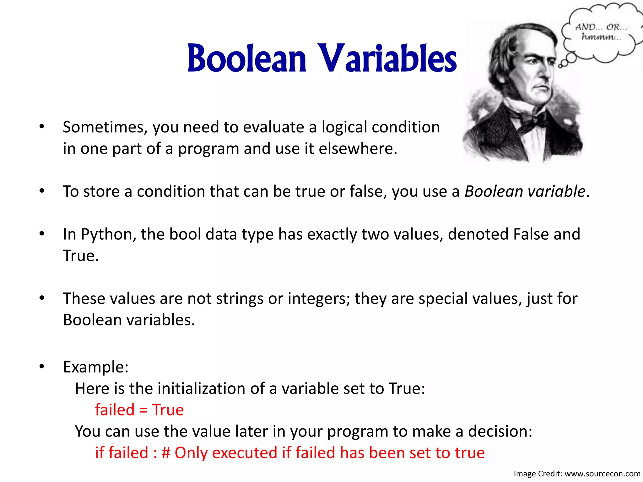 Boolean Variables
• Sometimes, you need to evaluate a logical condition
in one part of a program and use it elsewhere.
• To store a condition that can be true or false, you use a Boolean variable.
• In Python, the bool data type has exactly two values, denoted False and
True.
• These values are not strings or integers; they are special values, just for
Boolean variables.
• Example:
Here is the initialization of a variable set to True:
failed = True
You can use the value later in your program to make a decision:
if failed : # Only executed if failed has been set to true
Image Credit: www.sourcecon.com
 