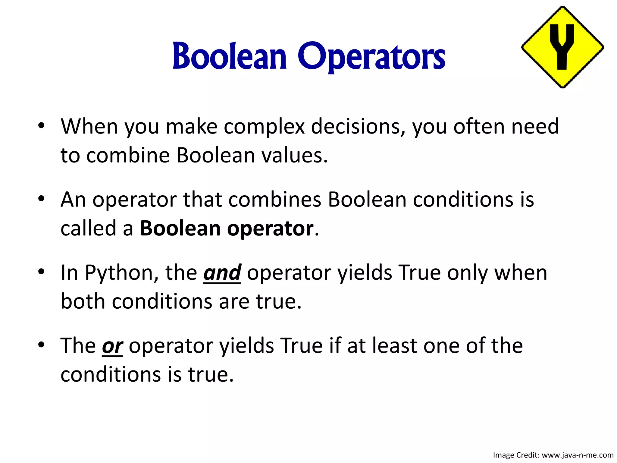 Boolean Operators
• When you make complex decisions, you often need
to combine Boolean values.
• An operator that combines Boolean conditions is
called a Boolean operator.
• In Python, the and operator yields True only when
both conditions are true.
• The or operator yields True if at least one of the
conditions is true.
Image Credit: www.java-n-me.com
 