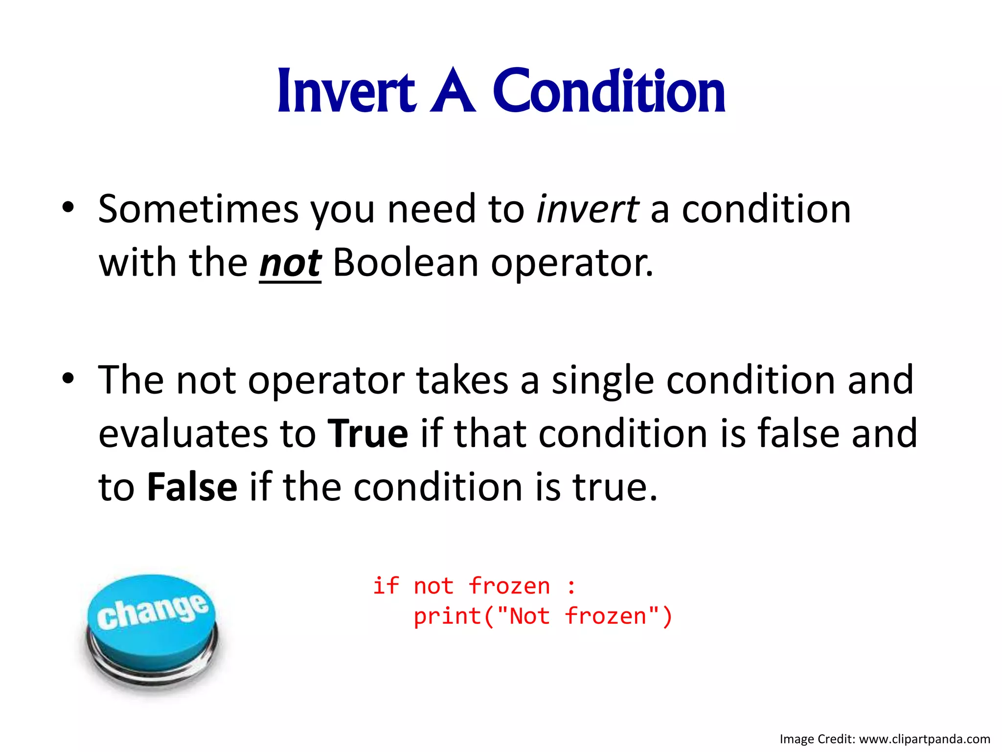 Invert A Condition
• Sometimes you need to invert a condition
with the not Boolean operator.
• The not operator takes a single condition and
evaluates to True if that condition is false and
to False if the condition is true.
if not frozen :
print("Not frozen")
Image Credit: www.clipartpanda.com
 