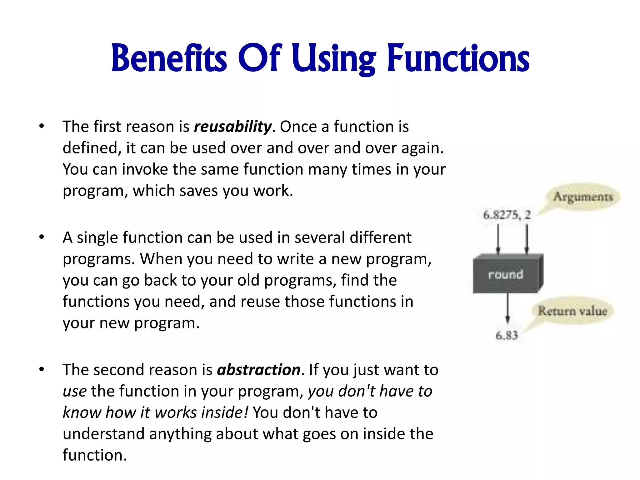 Benefits Of Using Functions
• The first reason is reusability. Once a function is
defined, it can be used over and over and over again.
You can invoke the same function many times in your
program, which saves you work.
• A single function can be used in several different
programs. When you need to write a new program,
you can go back to your old programs, find the
functions you need, and reuse those functions in
your new program.
• The second reason is abstraction. If you just want to
use the function in your program, you don't have to
know how it works inside! You don't have to
understand anything about what goes on inside the
function.
 