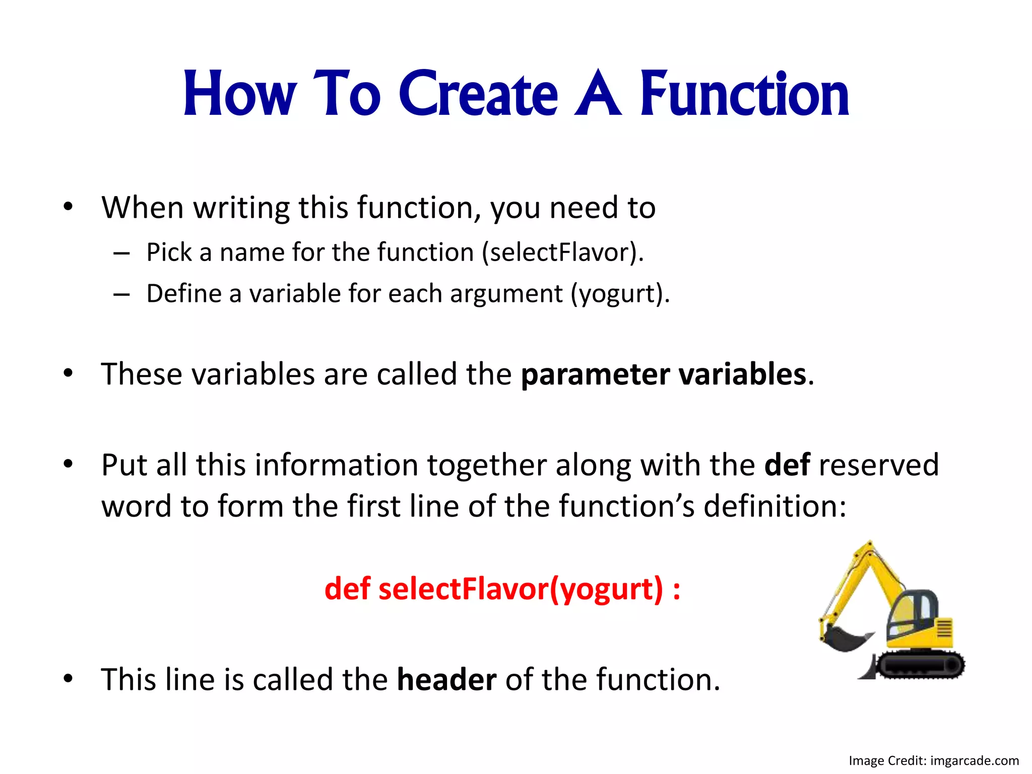 How To Create A Function
• When writing this function, you need to
– Pick a name for the function (selectFlavor).
– Define a variable for each argument (yogurt).
• These variables are called the parameter variables.
• Put all this information together along with the def reserved
word to form the first line of the function’s definition:
def selectFlavor(yogurt) :
• This line is called the header of the function.
Image Credit: imgarcade.com
 