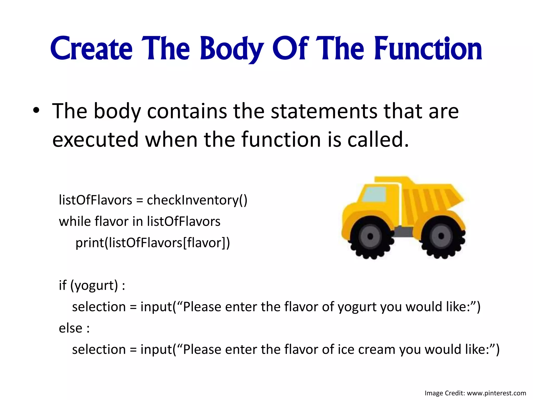 Create The Body Of The Function
• The body contains the statements that are
executed when the function is called.
listOfFlavors = checkInventory()
while flavor in listOfFlavors
print(listOfFlavors[flavor])
if (yogurt) :
selection = input(“Please enter the flavor of yogurt you would like:”)
else :
selection = input(“Please enter the flavor of ice cream you would like:”)
Image Credit: www.pinterest.com
 