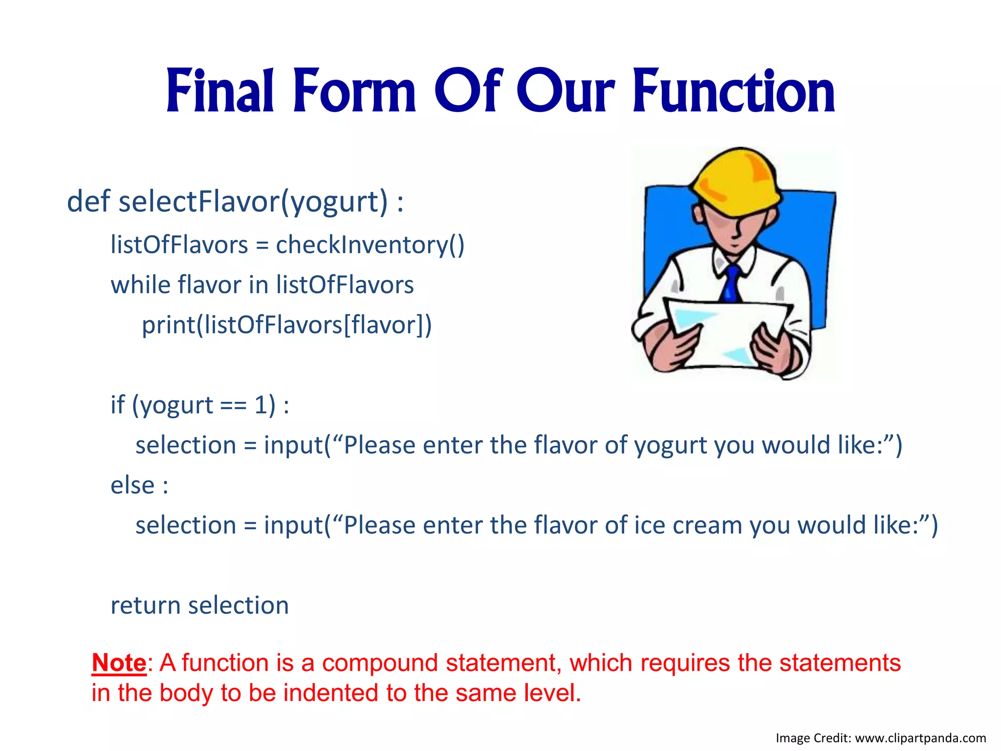 Final Form Of Our Function
def selectFlavor(yogurt) :
listOfFlavors = checkInventory()
while flavor in listOfFlavors
print(listOfFlavors[flavor])
if (yogurt == 1) :
selection = input(“Please enter the flavor of yogurt you would like:”)
else :
selection = input(“Please enter the flavor of ice cream you would like:”)
return selection
Note: A function is a compound statement, which requires the statements
in the body to be indented to the same level.
Image Credit: www.clipartpanda.com
 