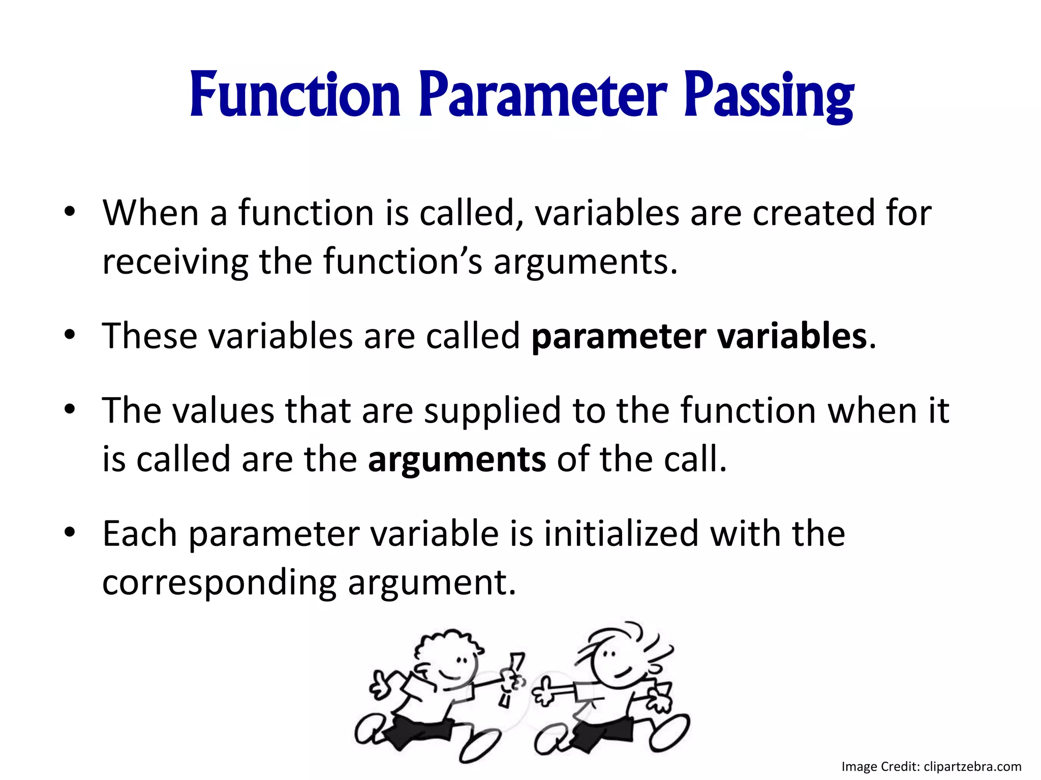 Function Parameter Passing
• When a function is called, variables are created for
receiving the function’s arguments.
• These variables are called parameter variables.
• The values that are supplied to the function when it
is called are the arguments of the call.
• Each parameter variable is initialized with the
corresponding argument.
Image Credit: clipartzebra.com
 