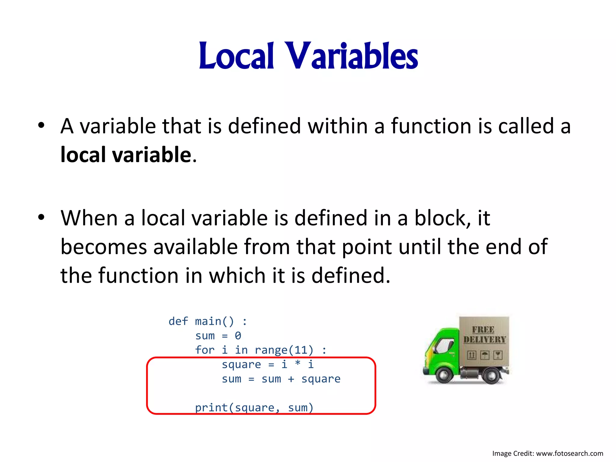 Local Variables
• A variable that is defined within a function is called a
local variable.
• When a local variable is defined in a block, it
becomes available from that point until the end of
the function in which it is defined.
def main() :
sum = 0
for i in range(11) :
square = i * i
sum = sum + square
print(square, sum)
Image Credit: www.fotosearch.com
 