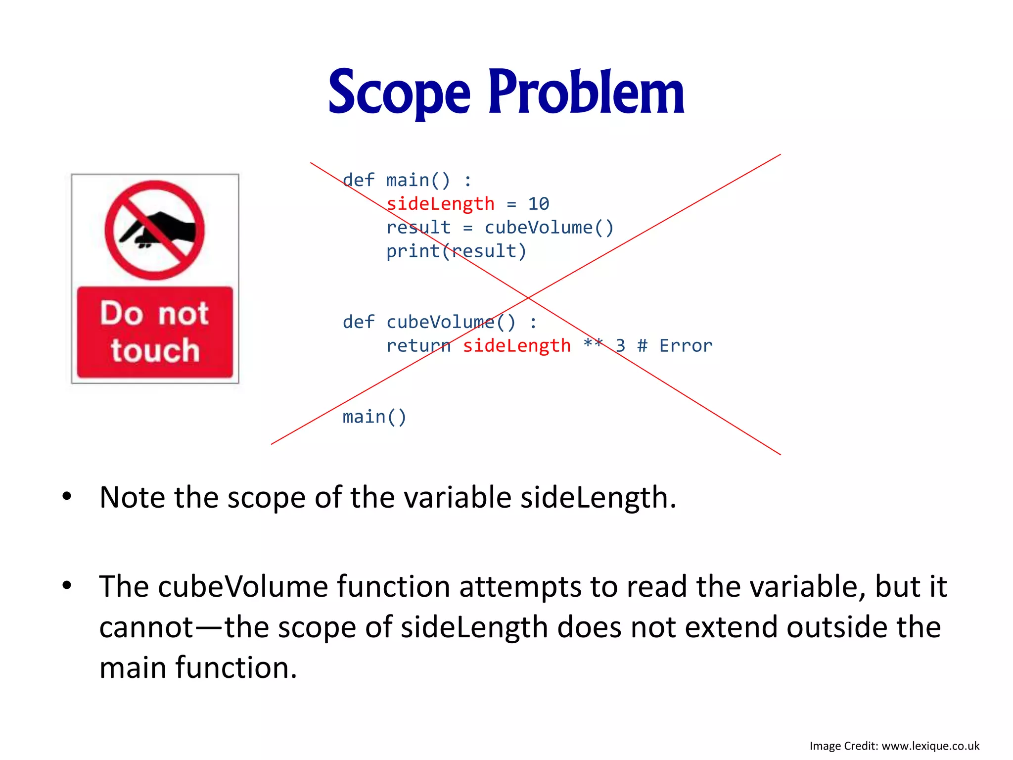 Scope Problem
• Note the scope of the variable sideLength.
• The cubeVolume function attempts to read the variable, but it
cannot—the scope of sideLength does not extend outside the
main function.
def main() :
sideLength = 10
result = cubeVolume()
print(result)
def cubeVolume() :
return sideLength ** 3 # Error
main()
Image Credit: www.lexique.co.uk
 
