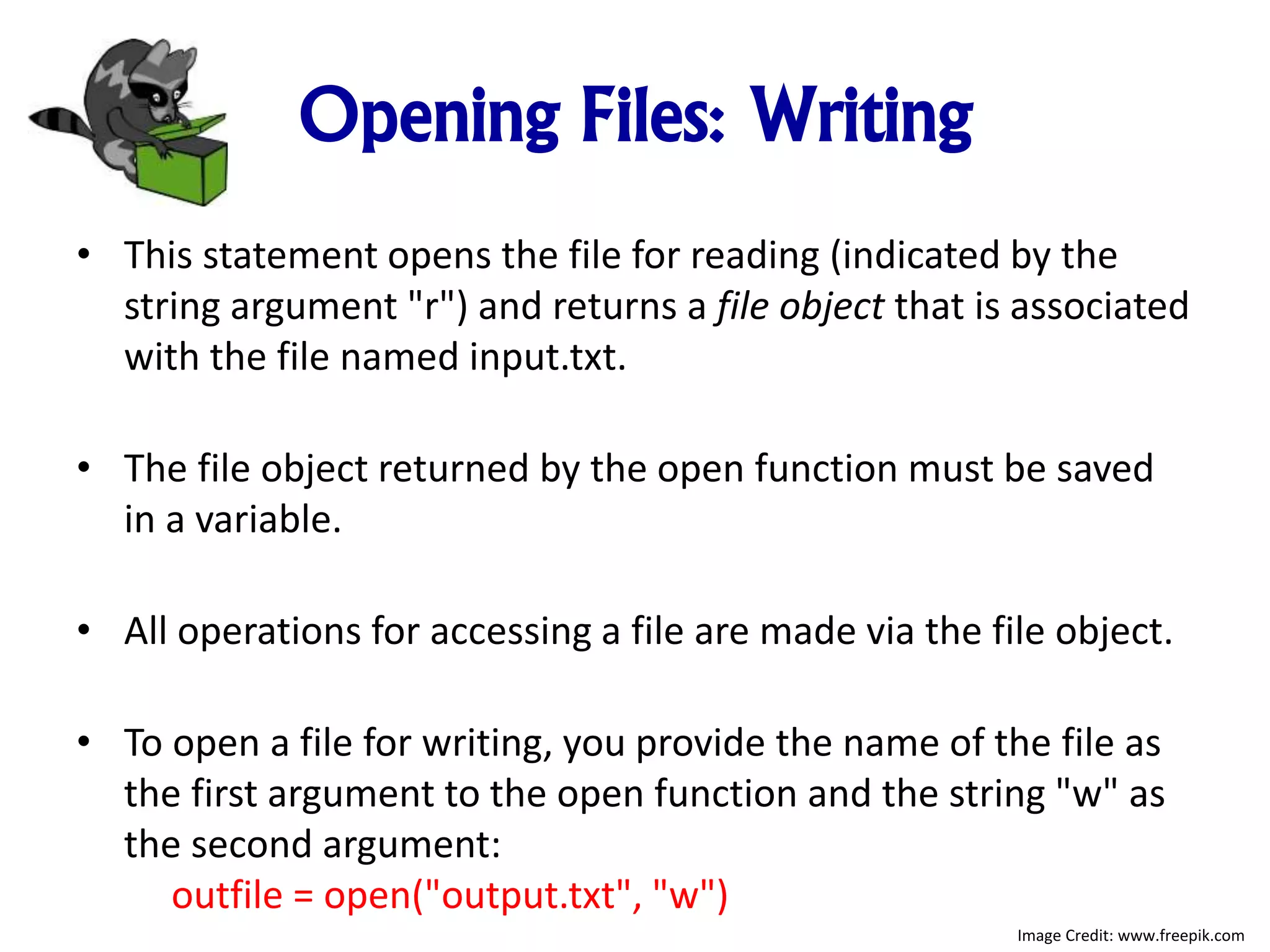 Opening Files: Writing
• This statement opens the file for reading (indicated by the
string argument "r") and returns a file object that is associated
with the file named input.txt.
• The file object returned by the open function must be saved
in a variable.
• All operations for accessing a file are made via the file object.
• To open a file for writing, you provide the name of the file as
the first argument to the open function and the string "w" as
the second argument:
outfile = open("output.txt", "w")
Image Credit: www.freepik.com
 