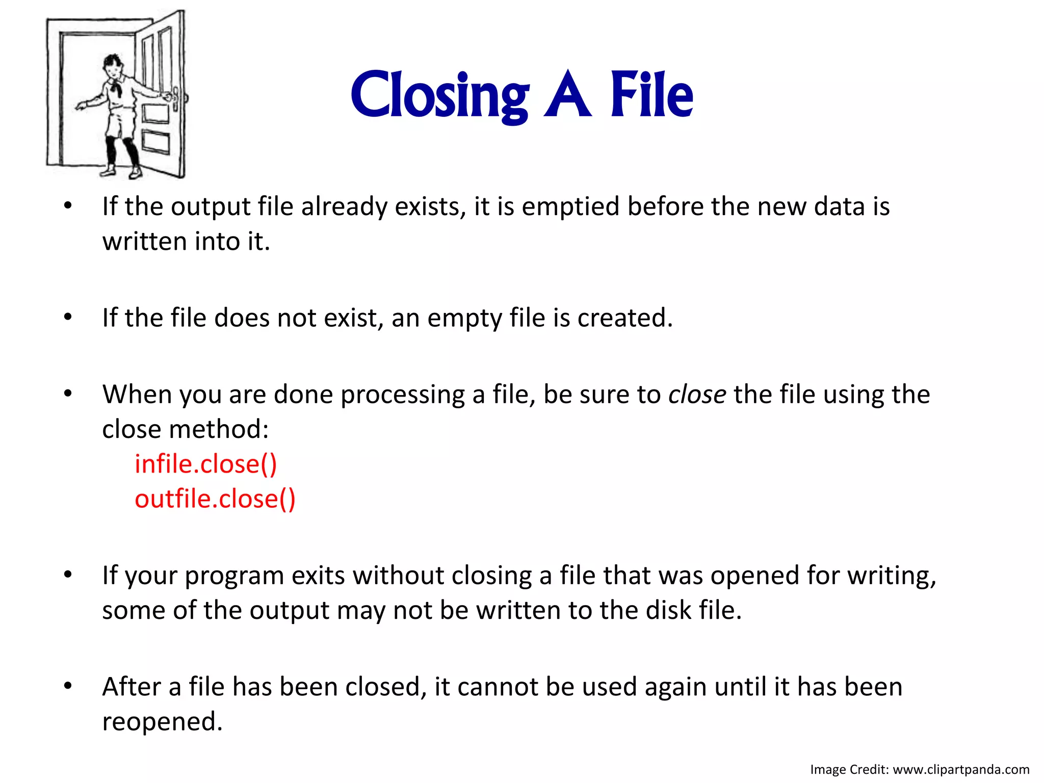 Closing A File
• If the output file already exists, it is emptied before the new data is
written into it.
• If the file does not exist, an empty file is created.
• When you are done processing a file, be sure to close the file using the
close method:
infile.close()
outfile.close()
• If your program exits without closing a file that was opened for writing,
some of the output may not be written to the disk file.
• After a file has been closed, it cannot be used again until it has been
reopened.
Image Credit: www.clipartpanda.com
 