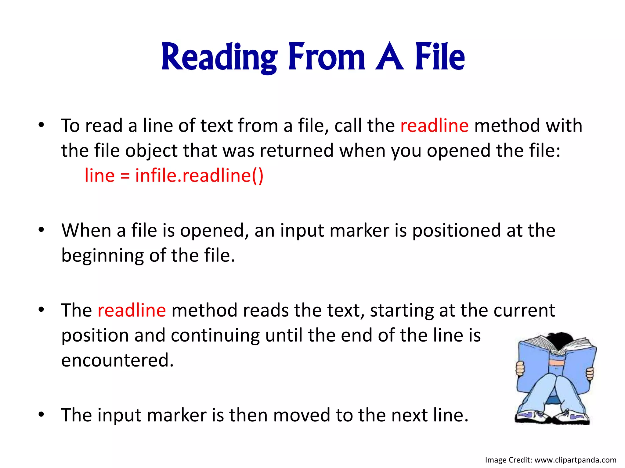 Reading From A File
• To read a line of text from a file, call the readline method with
the file object that was returned when you opened the file:
line = infile.readline()
• When a file is opened, an input marker is positioned at the
beginning of the file.
• The readline method reads the text, starting at the current
position and continuing until the end of the line is
encountered.
• The input marker is then moved to the next line.
Image Credit: www.clipartpanda.com
 