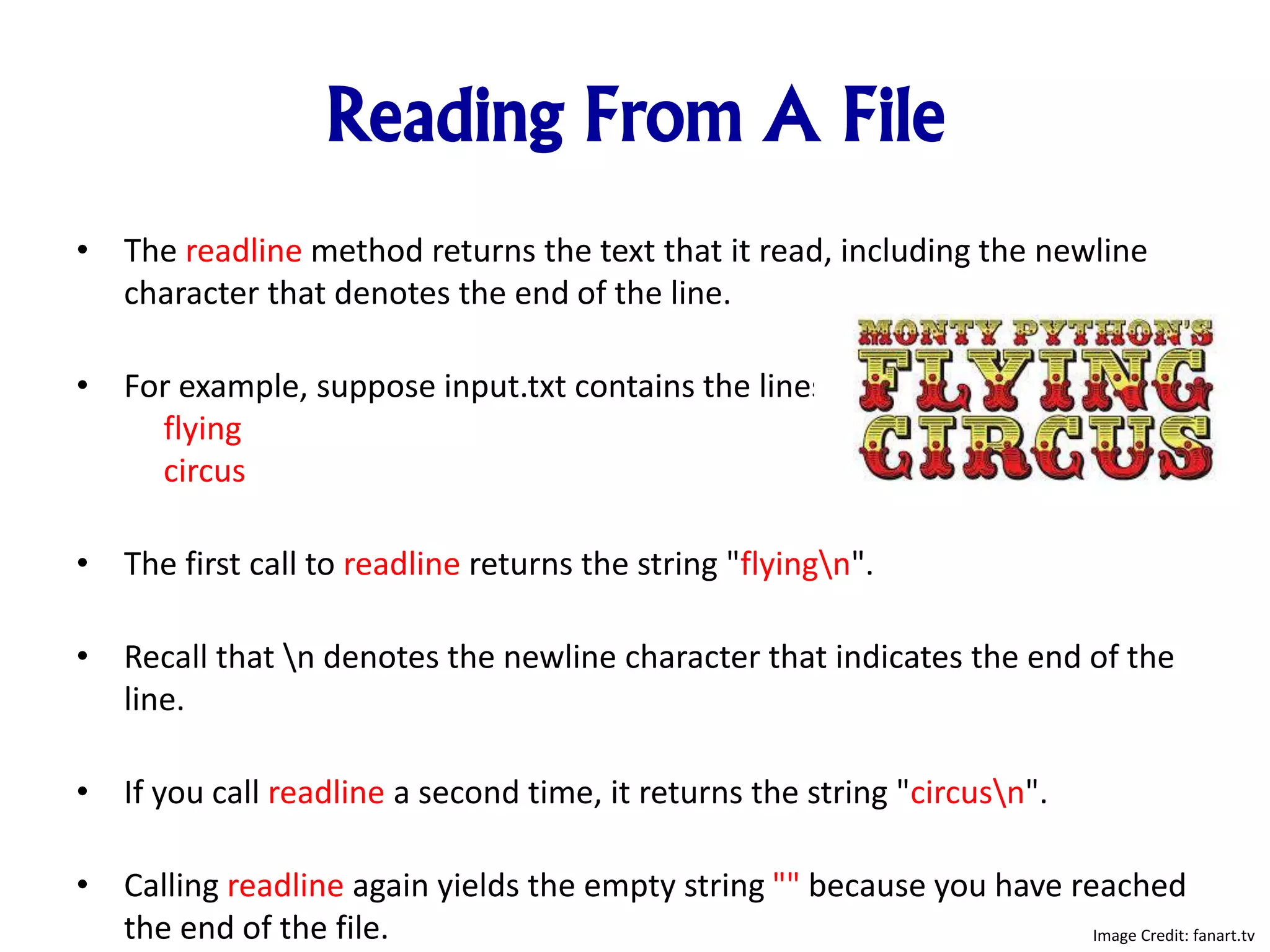 Reading From A File
• The readline method returns the text that it read, including the newline
character that denotes the end of the line.
• For example, suppose input.txt contains the lines
flying
circus
• The first call to readline returns the string "flyingn".
• Recall that n denotes the newline character that indicates the end of the
line.
• If you call readline a second time, it returns the string "circusn".
• Calling readline again yields the empty string "" because you have reached
the end of the file. Image Credit: fanart.tv
 