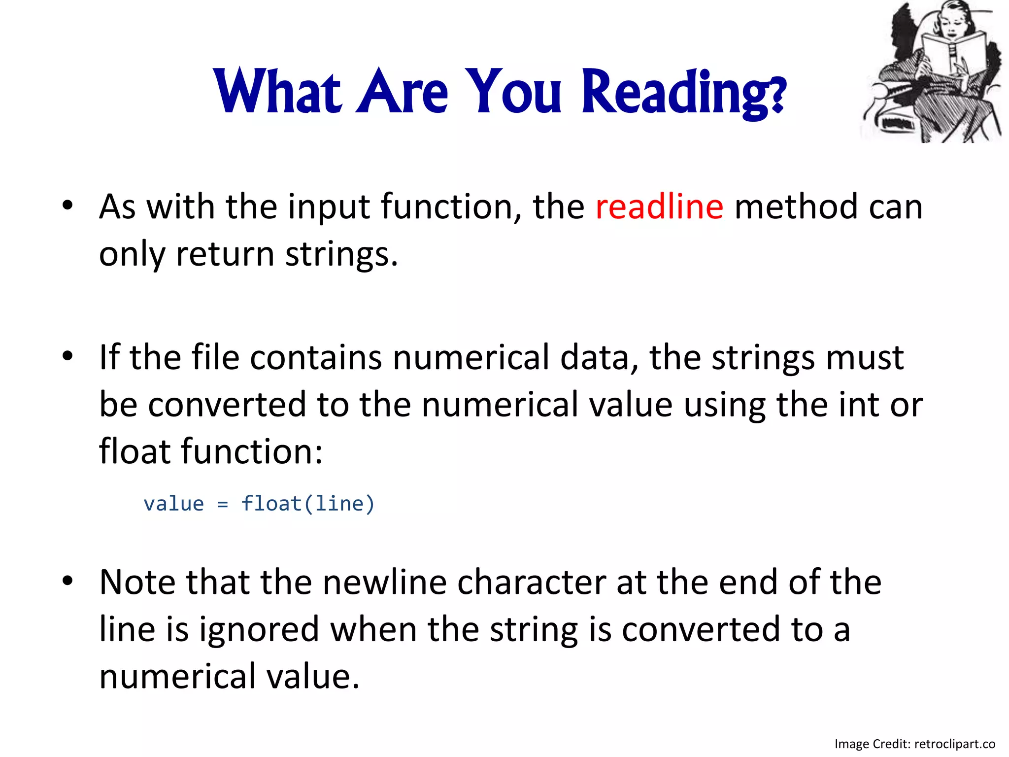 What Are You Reading?
• As with the input function, the readline method can
only return strings.
• If the file contains numerical data, the strings must
be converted to the numerical value using the int or
float function:
value = float(line)
• Note that the newline character at the end of the
line is ignored when the string is converted to a
numerical value.
Image Credit: retroclipart.co
 
