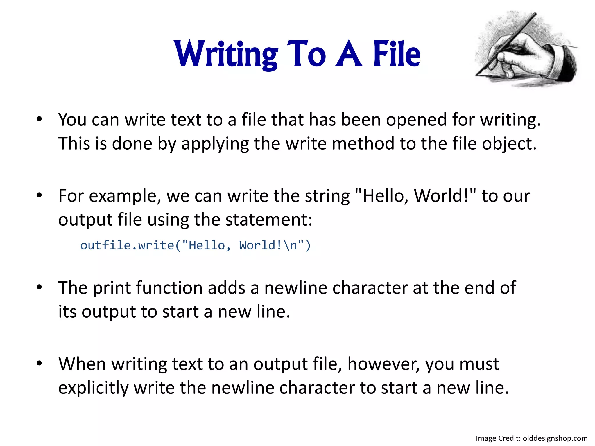 Writing To A File
• You can write text to a file that has been opened for writing.
This is done by applying the write method to the file object.
• For example, we can write the string "Hello, World!" to our
output file using the statement:
outfile.write("Hello, World!n")
• The print function adds a newline character at the end of
its output to start a new line.
• When writing text to an output file, however, you must
explicitly write the newline character to start a new line.
Image Credit: olddesignshop.com
 