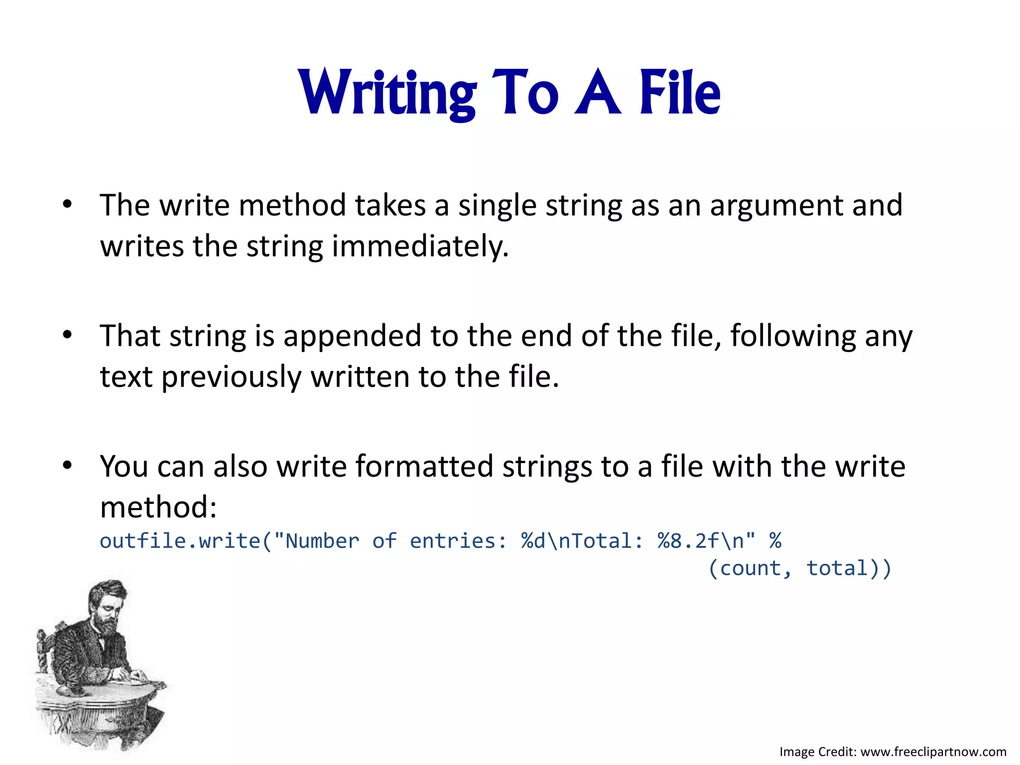 Writing To A File
• The write method takes a single string as an argument and
writes the string immediately.
• That string is appended to the end of the file, following any
text previously written to the file.
• You can also write formatted strings to a file with the write
method:
outfile.write("Number of entries: %dnTotal: %8.2fn" %
(count, total))
Image Credit: www.freeclipartnow.com
 