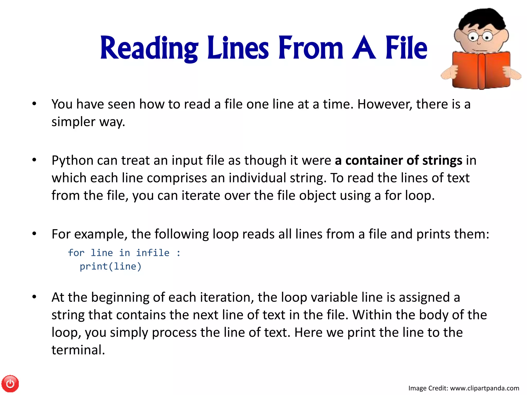 Reading Lines From A File
• You have seen how to read a file one line at a time. However, there is a
simpler way.
• Python can treat an input file as though it were a container of strings in
which each line comprises an individual string. To read the lines of text
from the file, you can iterate over the file object using a for loop.
• For example, the following loop reads all lines from a file and prints them:
for line in infile :
print(line)
• At the beginning of each iteration, the loop variable line is assigned a
string that contains the next line of text in the file. Within the body of the
loop, you simply process the line of text. Here we print the line to the
terminal.
Image Credit: www.clipartpanda.com
 