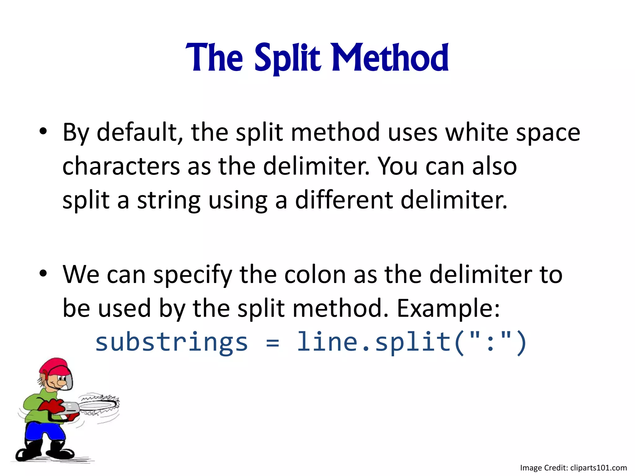 The Split Method
• By default, the split method uses white space
characters as the delimiter. You can also
split a string using a different delimiter.
• We can specify the colon as the delimiter to
be used by the split method. Example:
substrings = line.split(":")
Image Credit: cliparts101.com
 