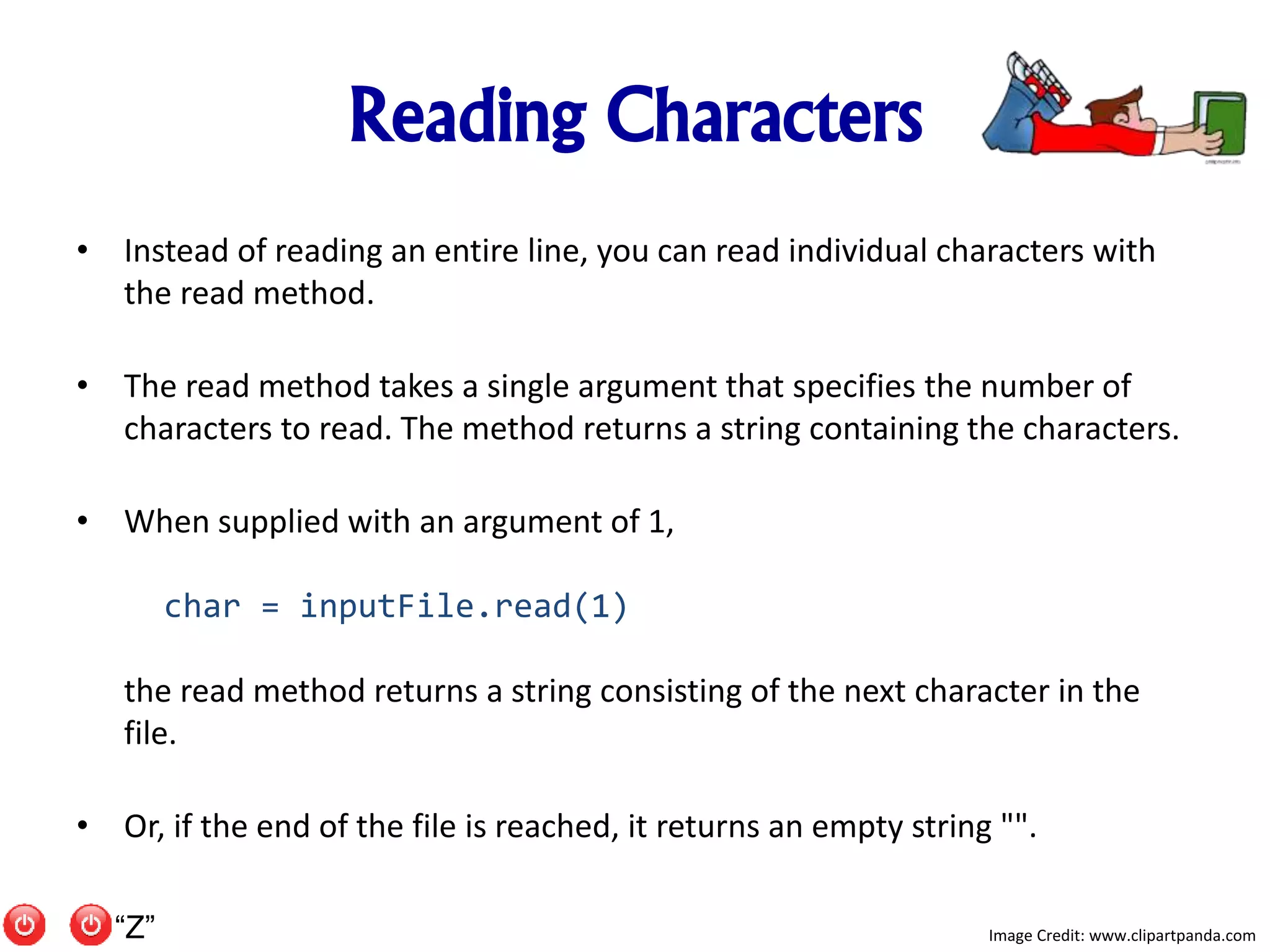 Reading Characters
• Instead of reading an entire line, you can read individual characters with
the read method.
• The read method takes a single argument that specifies the number of
characters to read. The method returns a string containing the characters.
• When supplied with an argument of 1,
char = inputFile.read(1)
the read method returns a string consisting of the next character in the
file.
• Or, if the end of the file is reached, it returns an empty string "".
Image Credit: www.clipartpanda.com“Z”
 