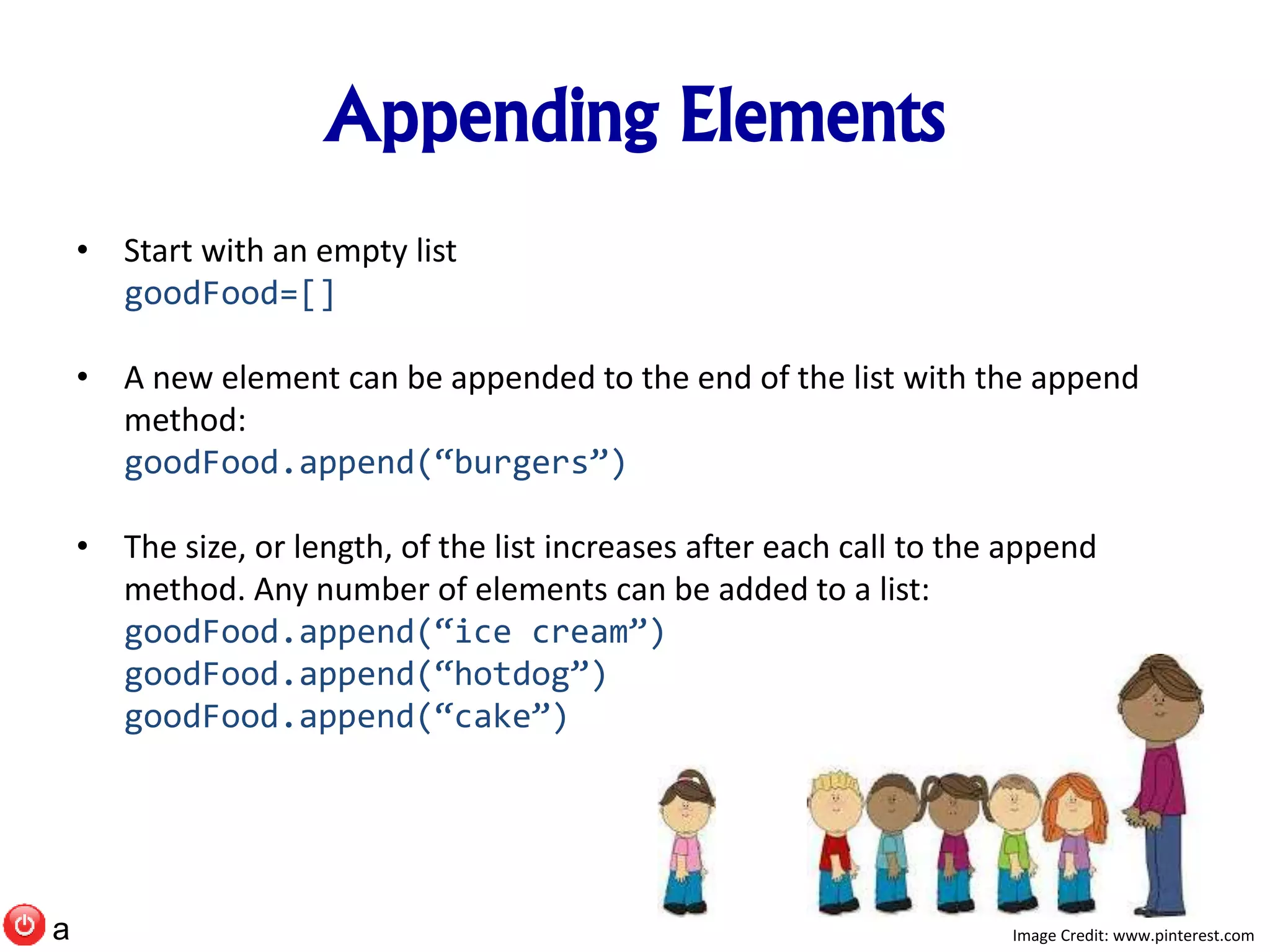 Appending Elements
• Start with an empty list
goodFood=[]
• A new element can be appended to the end of the list with the append
method:
goodFood.append(“burgers”)
• The size, or length, of the list increases after each call to the append
method. Any number of elements can be added to a list:
goodFood.append(“ice cream”)
goodFood.append(“hotdog”)
goodFood.append(“cake”)
Image Credit: www.pinterest.coma
 