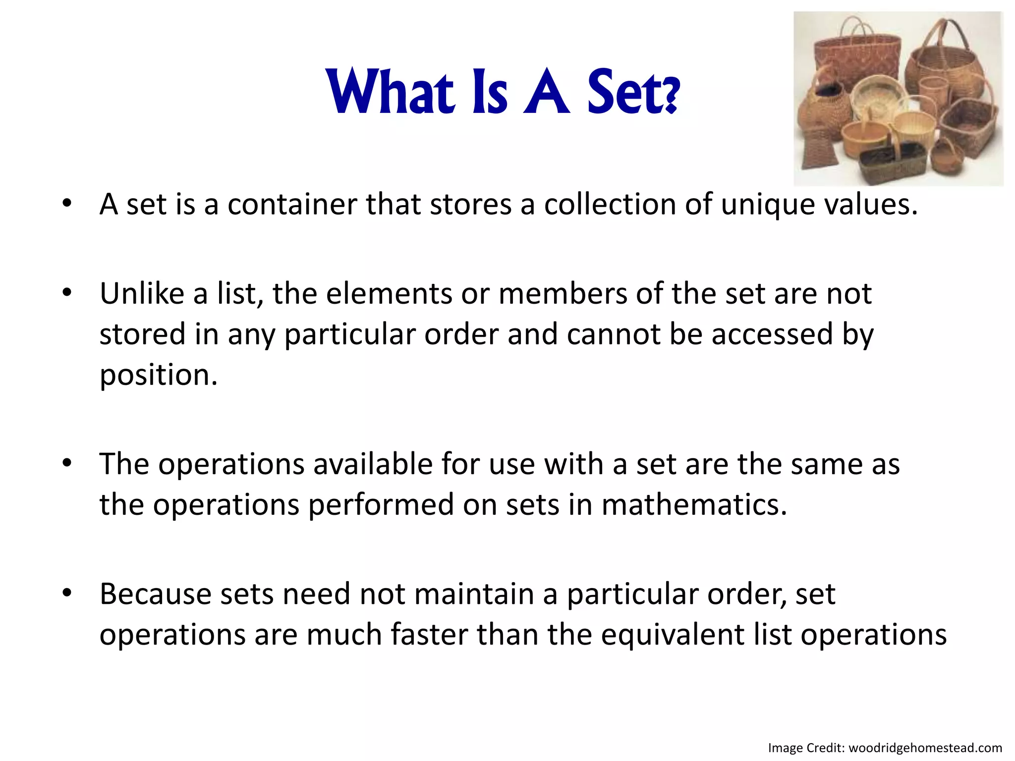 What Is A Set?
• A set is a container that stores a collection of unique values.
• Unlike a list, the elements or members of the set are not
stored in any particular order and cannot be accessed by
position.
• The operations available for use with a set are the same as
the operations performed on sets in mathematics.
• Because sets need not maintain a particular order, set
operations are much faster than the equivalent list operations
Image Credit: woodridgehomestead.com
 