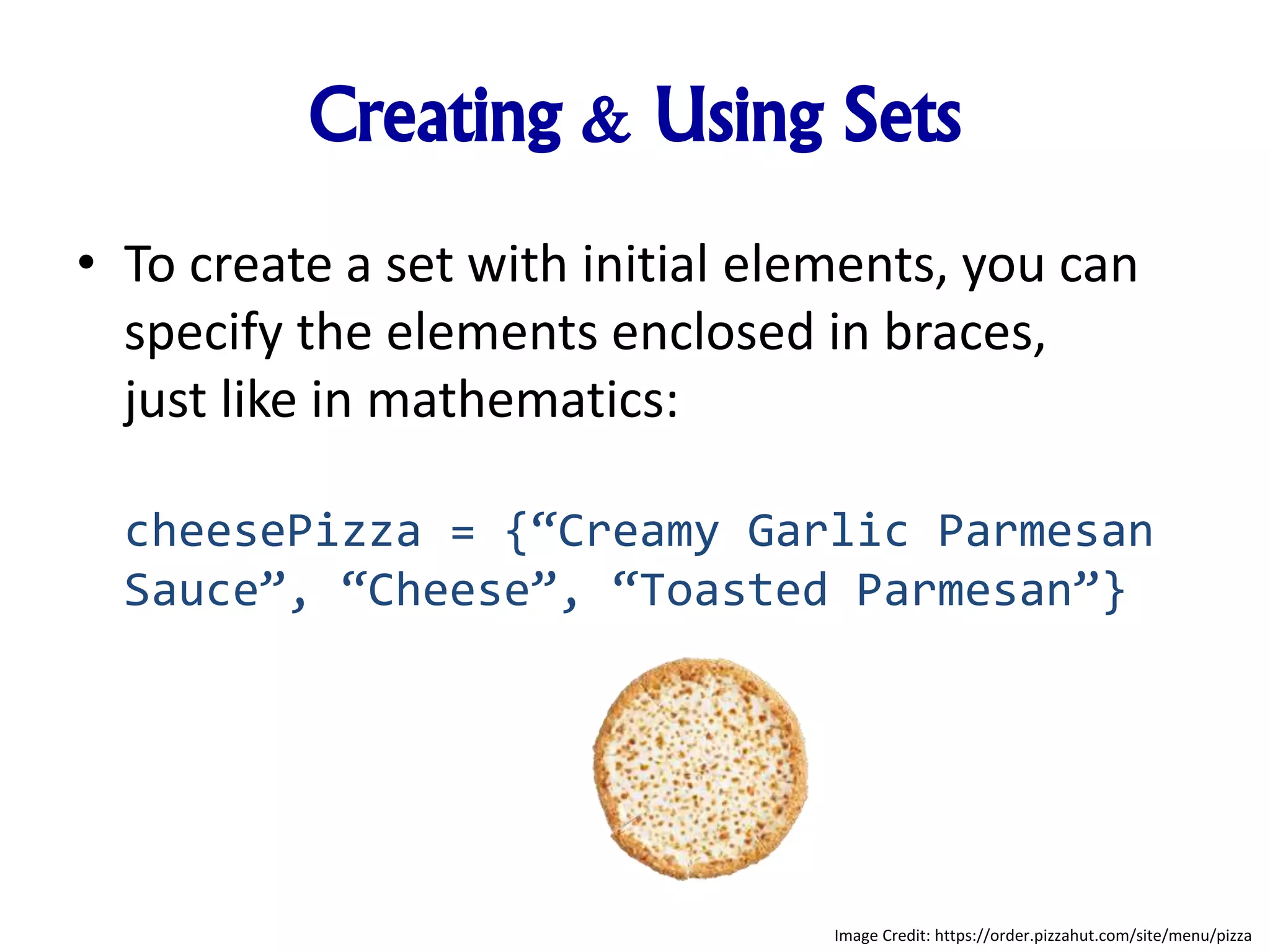 Creating & Using Sets
• To create a set with initial elements, you can
specify the elements enclosed in braces,
just like in mathematics:
cheesePizza = {“Creamy Garlic Parmesan
Sauce”, “Cheese”, “Toasted Parmesan”}
Image Credit: https://order.pizzahut.com/site/menu/pizza
 
